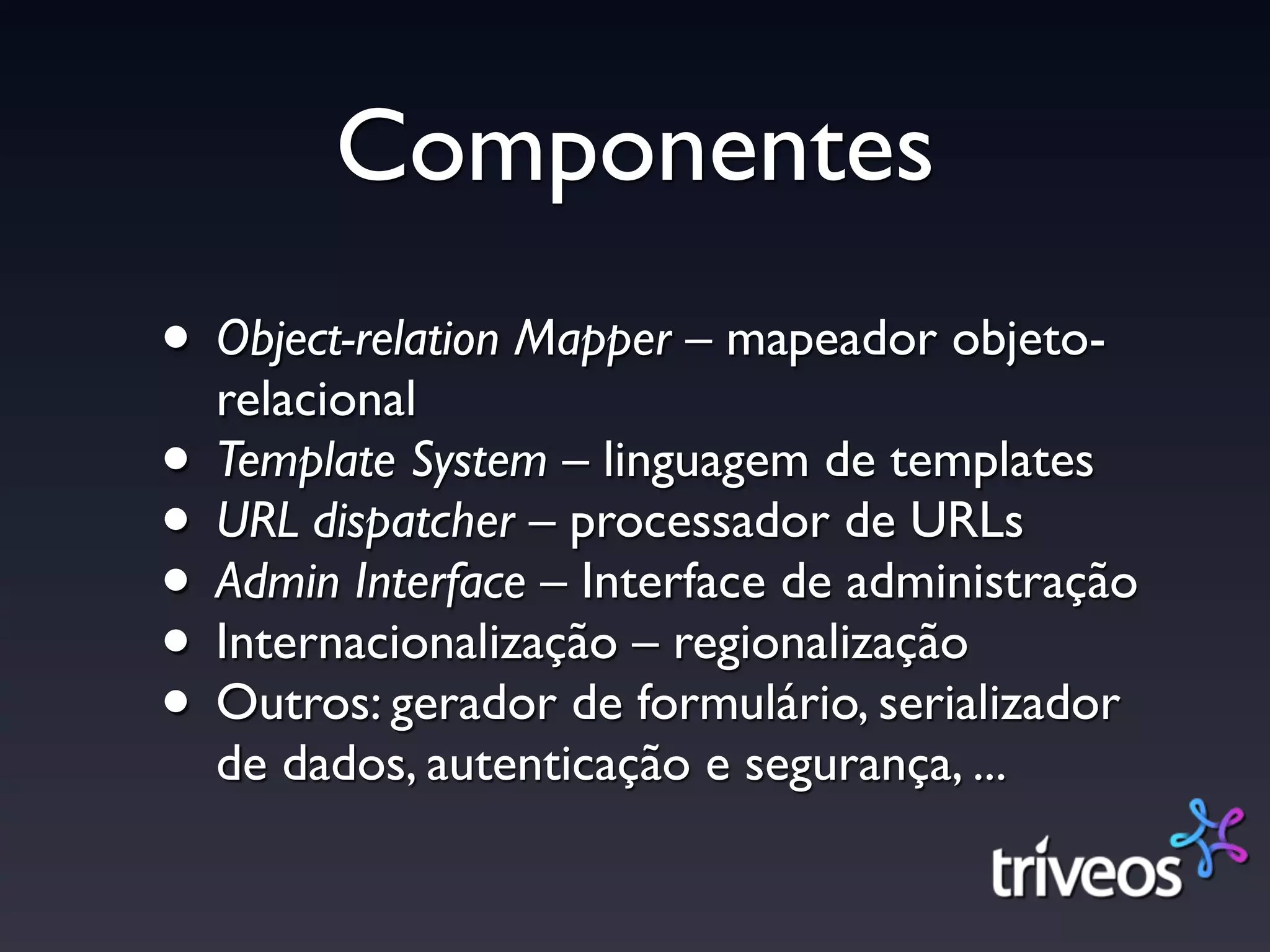 Componentes
• Object-relation Mapper – mapeador objeto-
  relacional
• Template System – linguagem de templates
• URL dispatcher – processador de URLs
• Admin Interface – Interface de administração
• Internacionalização – regionalização
• Outros: gerador de formulário, serializador
  de dados, autenticação e segurança, ...
 