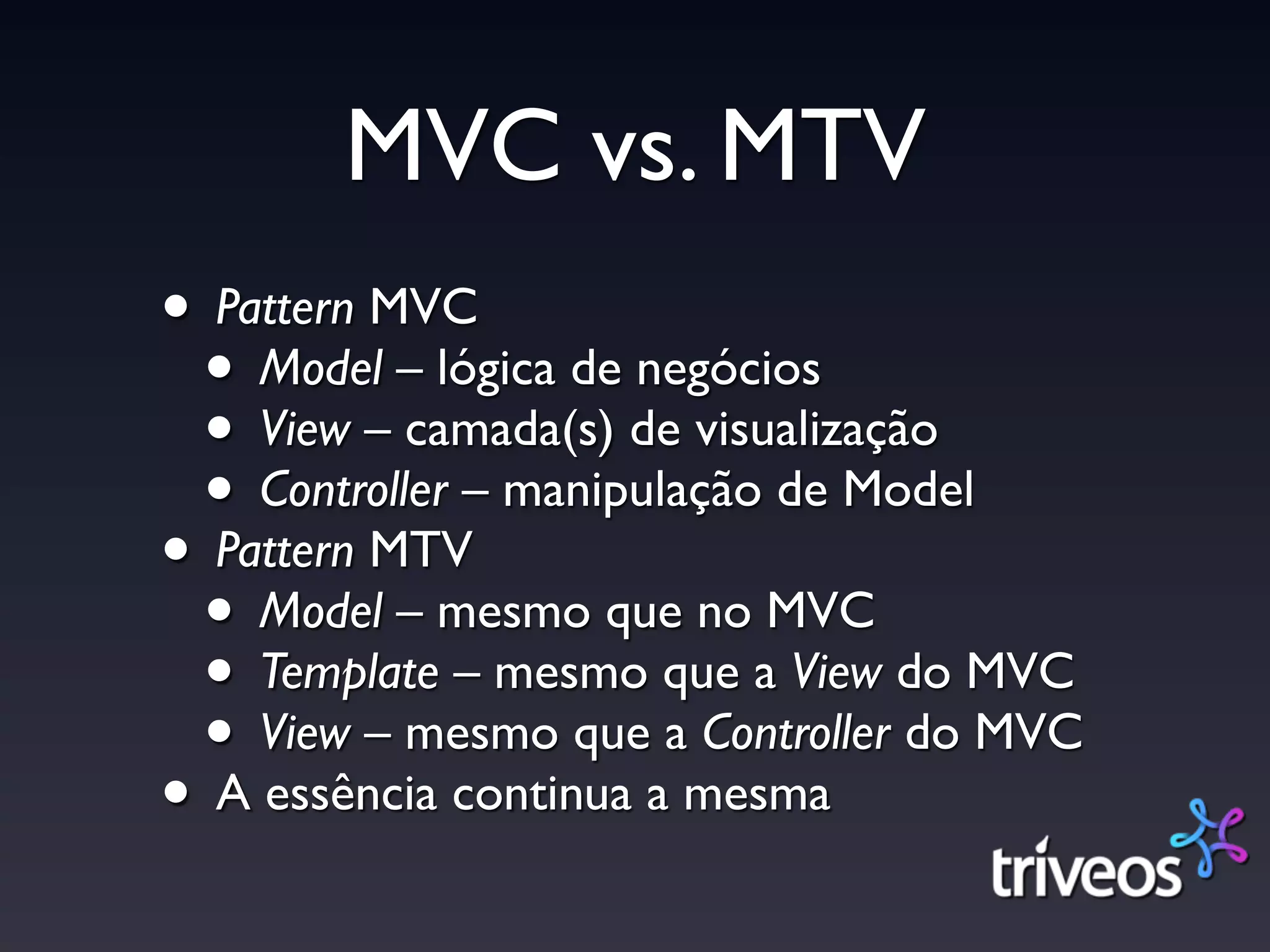 MVC vs. MTV
• Pattern MVC
 • Model – lógica de negócios
 • View – camada(s) de visualização
 • Controller – manipulação de Model
• Pattern MTV
 • Model – mesmo que no MVC
 • Template – mesmo que a View do MVC
 • View – mesmo que a Controller do MVC
• A essência continua a mesma
 