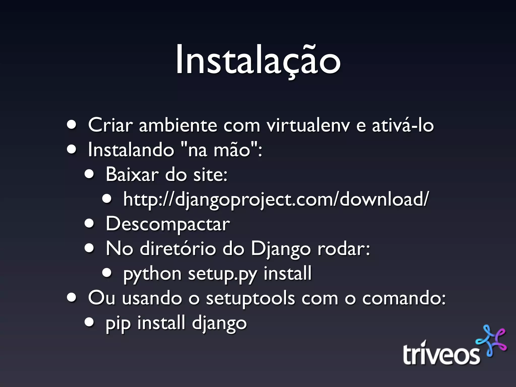 Instalação
• Criar ambiente com virtualenv e ativá-lo
• Instalando "na mão":
 • Baixar do site:
    • http://djangoproject.com/download/
 • Descompactar
 • No diretório do Django rodar:
    • python setup.py install
• Ou usando o setuptools com o comando:
 • pip install django
 