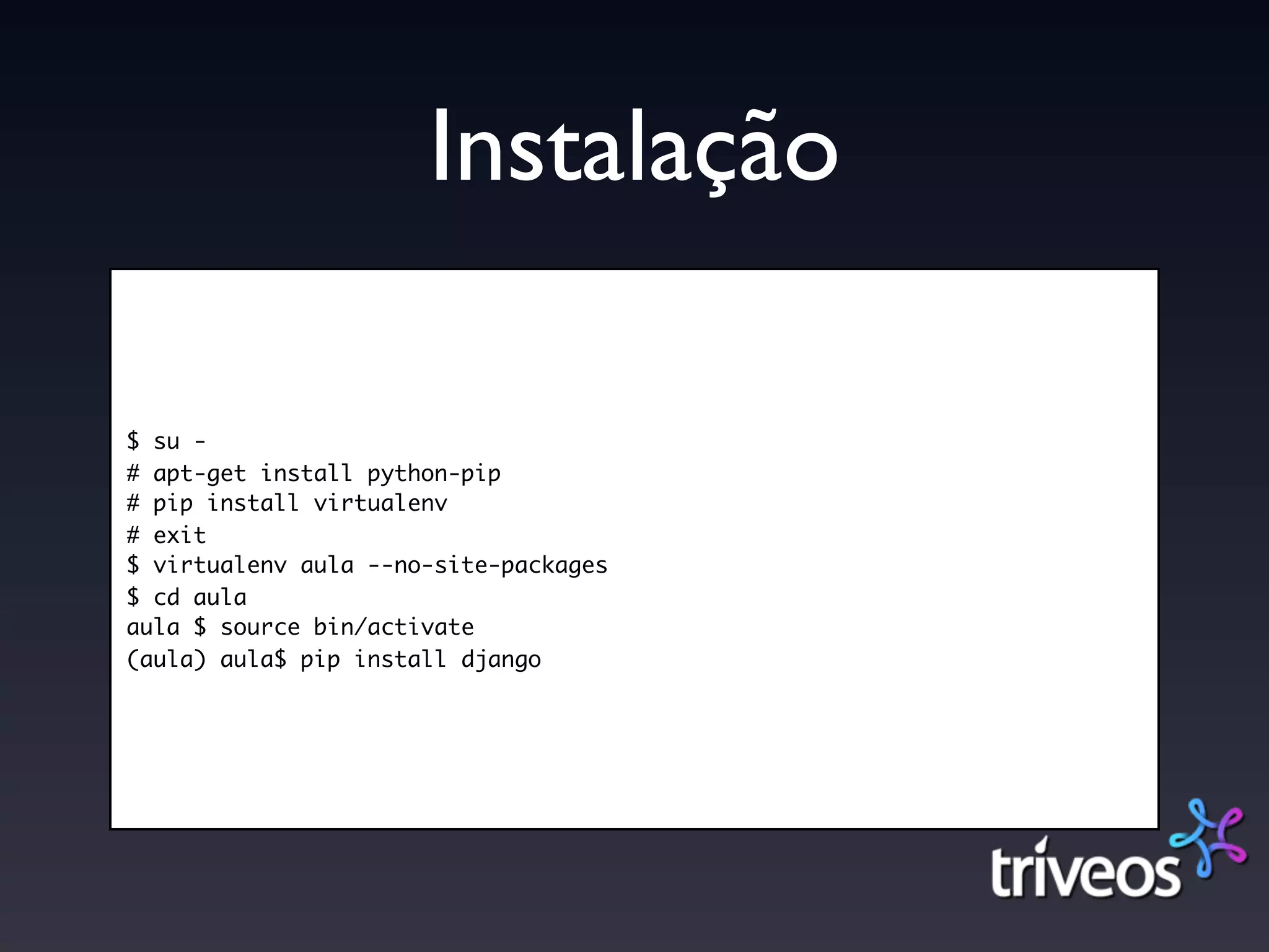 Instalação

$ su -
# apt-get install python-pip
# pip install virtualenv
# exit
$ virtualenv aula --no-site-packages
$ cd aula
aula $ source bin/activate
(aula) aula$ pip install django
 