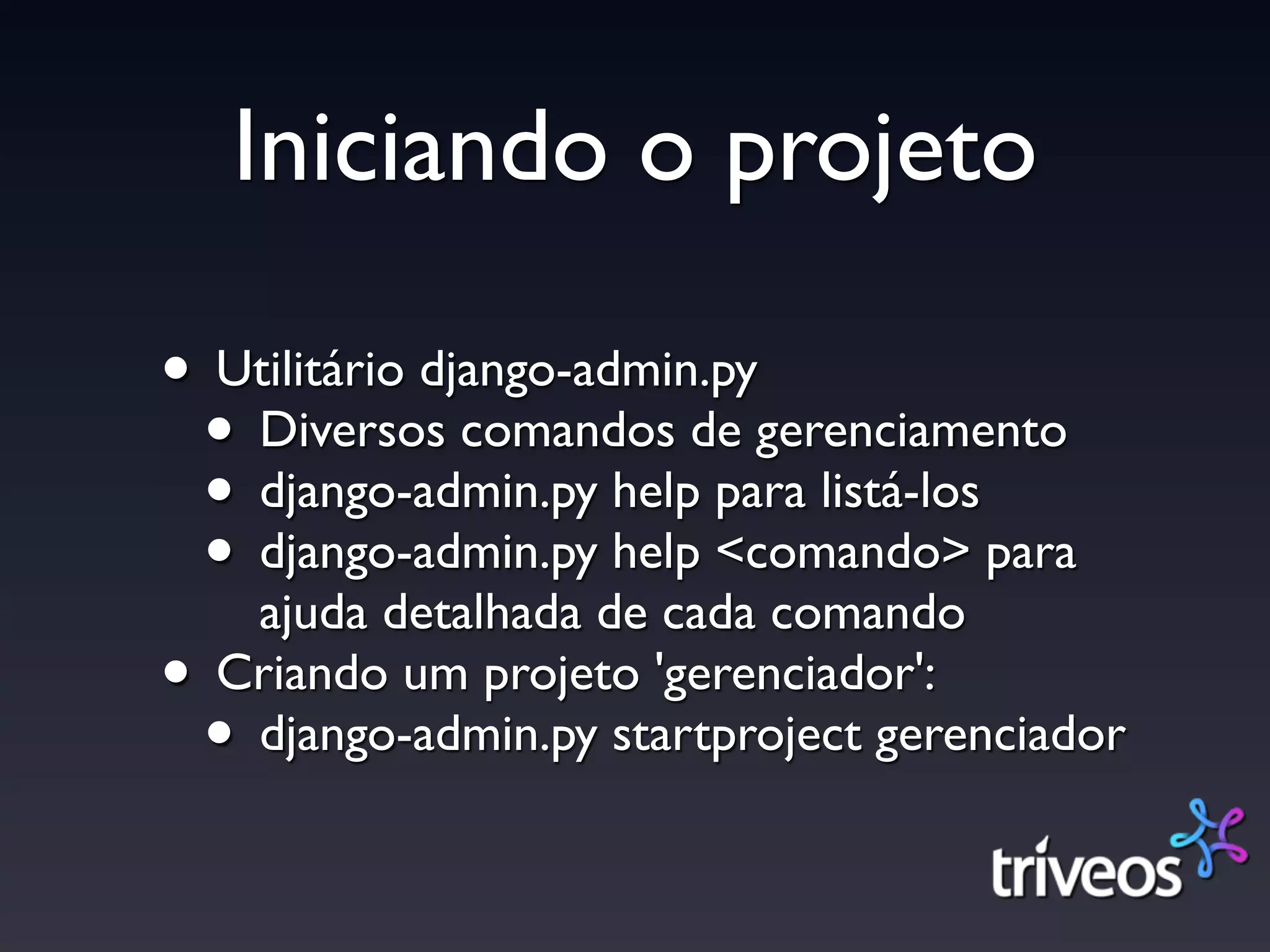 Iniciando o projeto

• Utilitário django-admin.py
 • Diversos comandos de gerenciamento
 • django-admin.py help para listá-los
 • django-admin.py help <comando> para
   ajuda detalhada de cada comando
• Criando um projeto 'gerenciador':
 • django-admin.py startproject gerenciador
 
