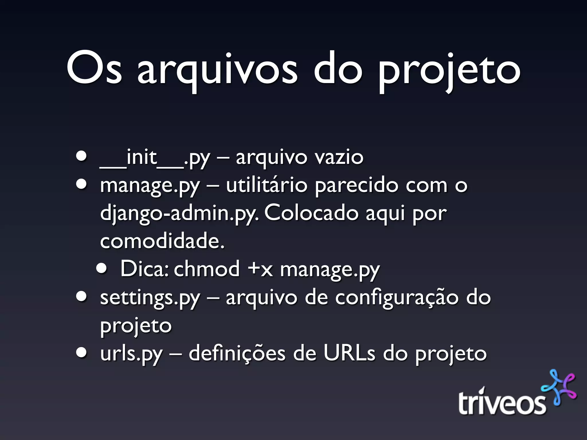 Os arquivos do projeto
• __init__.py – arquivo vazio
• manage.py – utilitário parecido com o
    django-admin.py. Colocado aqui por
    comodidade.
    • Dica: chmod +x manage.py
•   settings.py – arquivo de conﬁguração do
    projeto
•   urls.py – deﬁnições de URLs do projeto
 