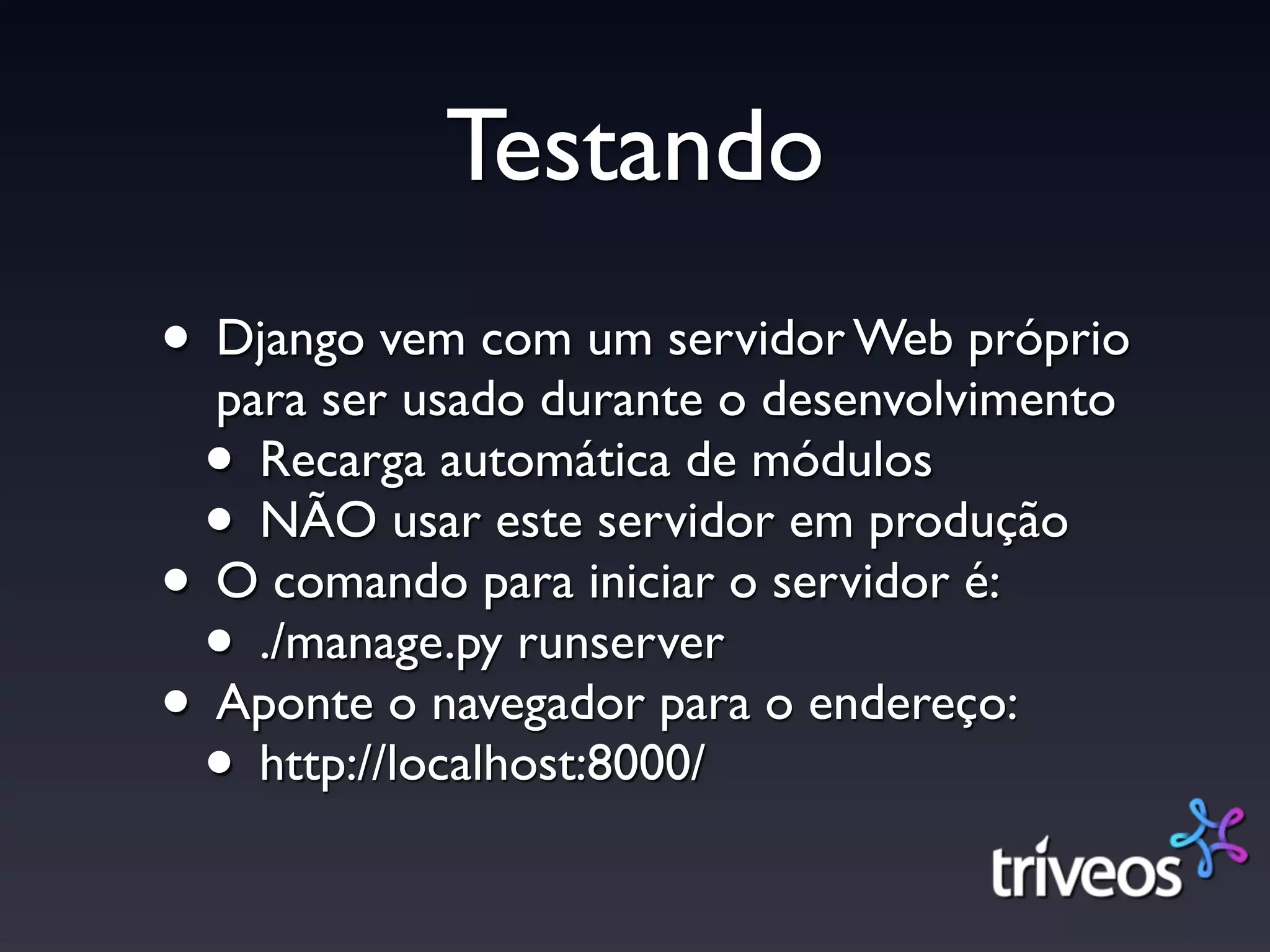 Testando
• Django vem com um servidor Web próprio
  para ser usado durante o desenvolvimento
 • Recarga automática de módulos
 • NÃO usar este servidor em produção
• O comando para iniciar o servidor é:
 • ./manage.py runserver
• Aponte o navegador para o endereço:
 • http://localhost:8000/
 