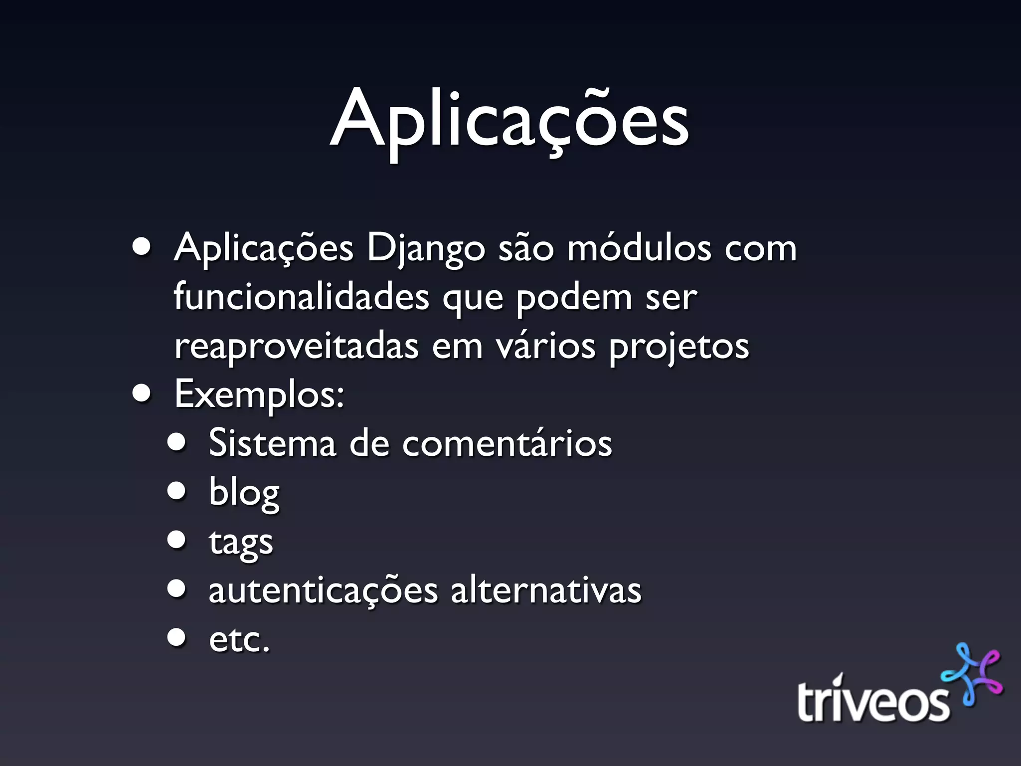 Aplicações
• Aplicações Django são módulos com
    funcionalidades que podem ser
    reaproveitadas em vários projetos
•   Exemplos:
    • Sistema de comentários
    • blog
    • tags
    • autenticações alternativas
    • etc.
 