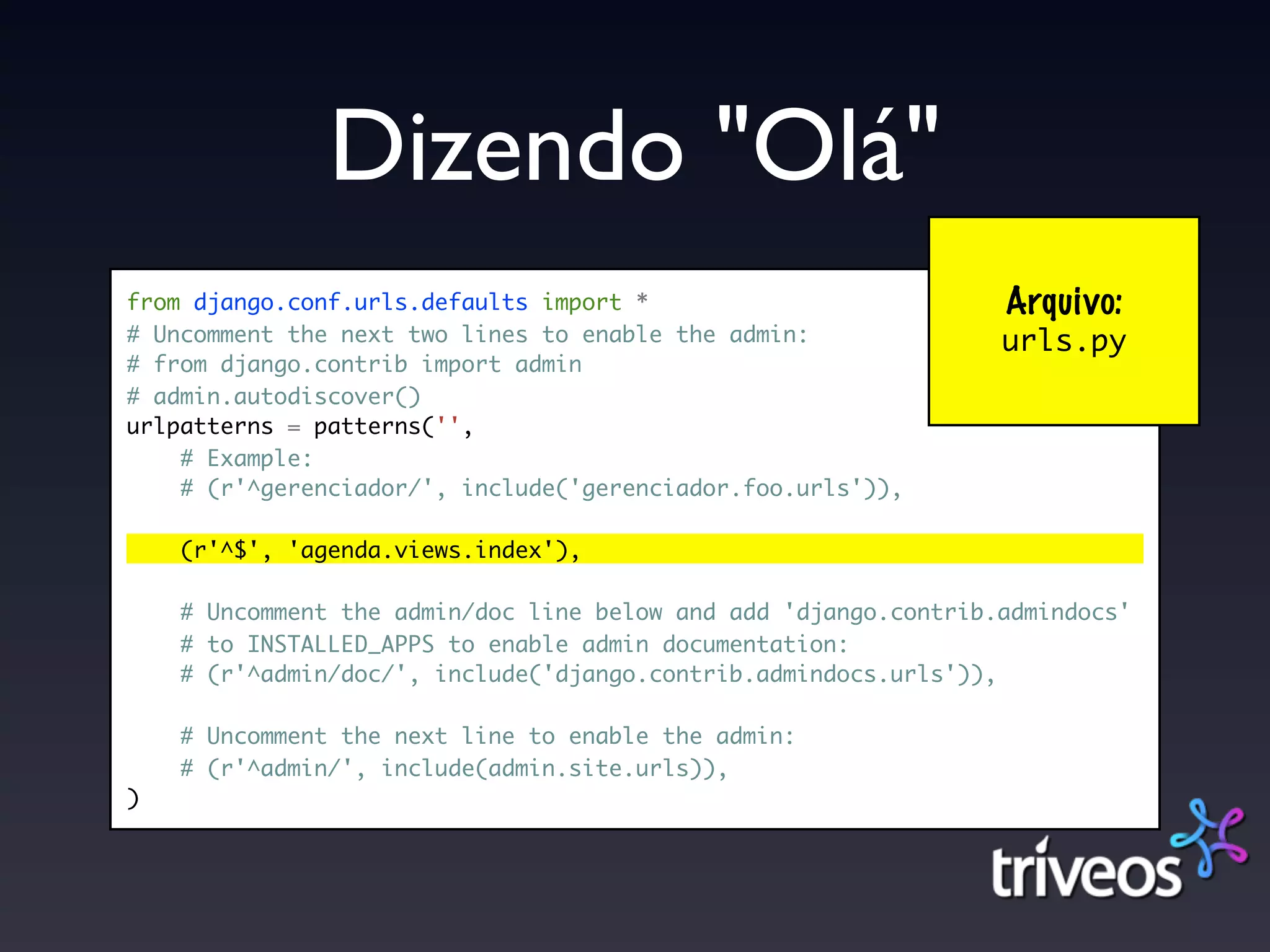 Dizendo "Olá"
from django.conf.urls.defaults import *                          Arquivo:
# Uncomment the next two lines to enable the admin:              urls.py
# from django.contrib import admin
# admin.autodiscover()
urlpatterns = patterns('',
    # Example:
    # (r'^gerenciador/', include('gerenciador.foo.urls')),

    (r'^$', 'agenda.views.index'),

    # Uncomment the admin/doc line below and add 'django.contrib.admindocs'
    # to INSTALLED_APPS to enable admin documentation:
    # (r'^admin/doc/', include('django.contrib.admindocs.urls')),

    # Uncomment the next line to enable the admin:
    # (r'^admin/', include(admin.site.urls)),
)
 