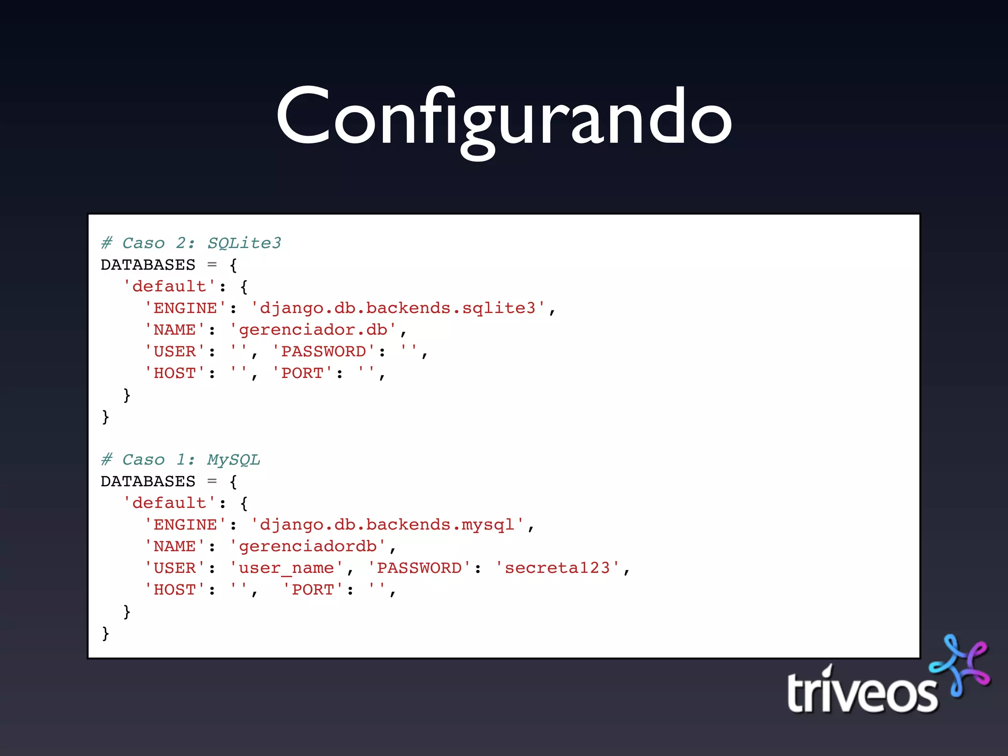 Conﬁgurando
# Caso 2: SQLite3
DATABASES = {
  'default': {
    'ENGINE': 'django.db.backends.sqlite3',
    'NAME': 'gerenciador.db',
    'USER': '', 'PASSWORD': '',
    'HOST': '', 'PORT': '',
  }
}

# Caso 1: MySQL
DATABASES = {
  'default': {
    'ENGINE': 'django.db.backends.mysql',
    'NAME': 'gerenciadordb',
    'USER': 'user_name', 'PASSWORD': 'secreta123',
    'HOST': '', 'PORT': '',
  }
}
 