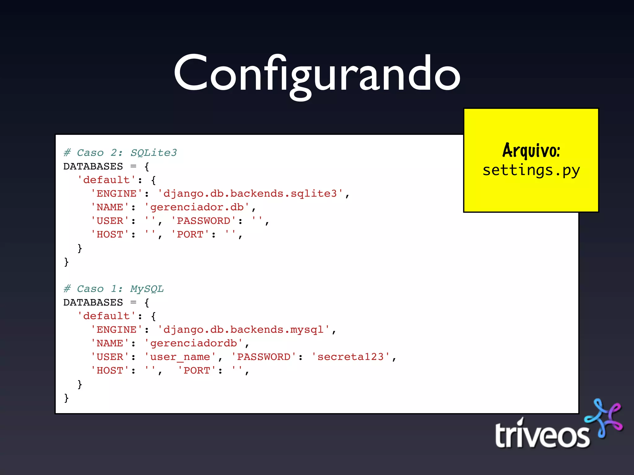 Conﬁgurando
# Caso 2: SQLite3                                      Arquivo:
DATABASES = {                                        settings.py
  'default': {
    'ENGINE': 'django.db.backends.sqlite3',
    'NAME': 'gerenciador.db',
    'USER': '', 'PASSWORD': '',
    'HOST': '', 'PORT': '',
  }
}

# Caso 1: MySQL
DATABASES = {
  'default': {
    'ENGINE': 'django.db.backends.mysql',
    'NAME': 'gerenciadordb',
    'USER': 'user_name', 'PASSWORD': 'secreta123',
    'HOST': '', 'PORT': '',
  }
}
 