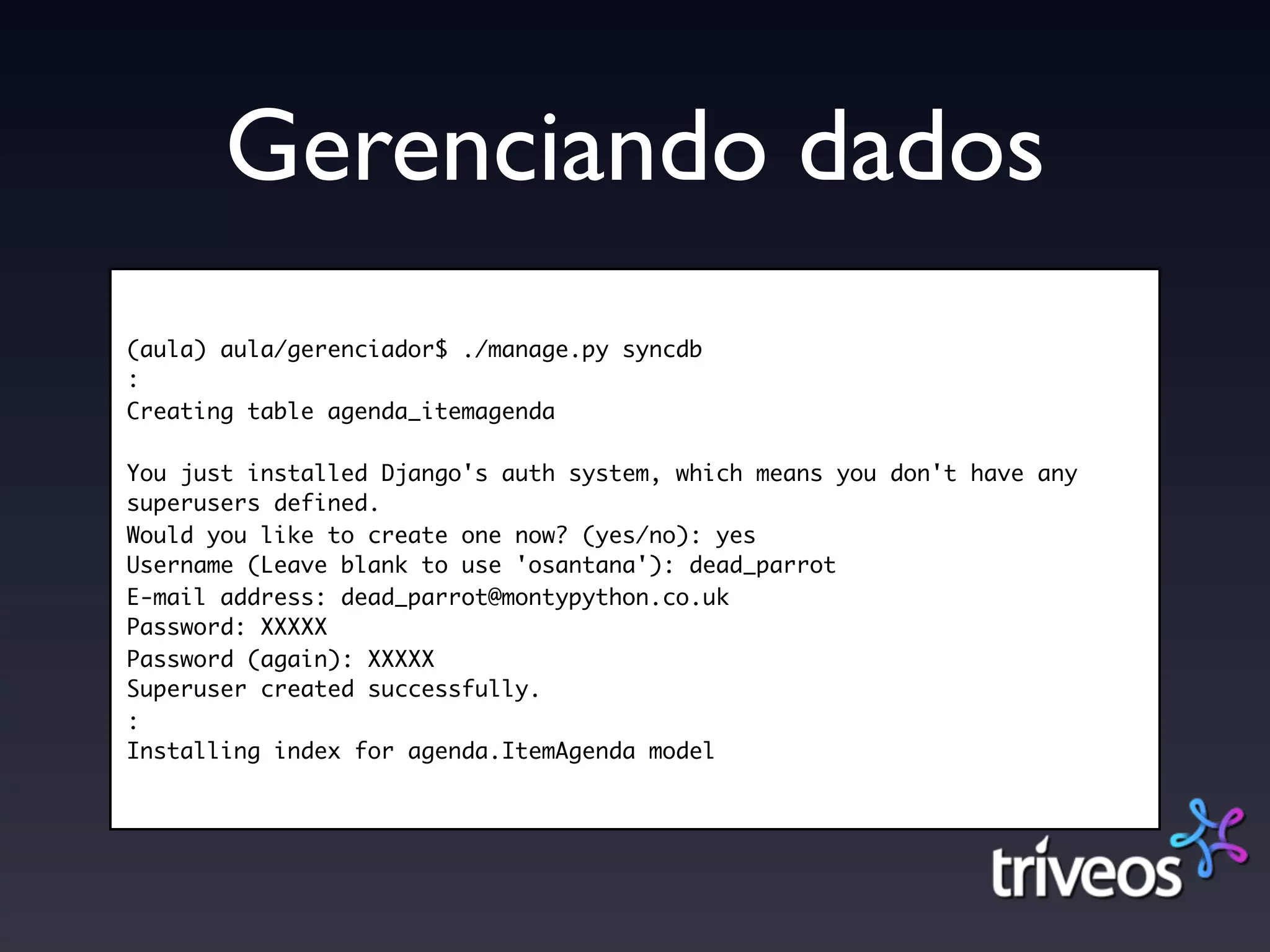 Gerenciando dados
(aula) aula/gerenciador$ ./manage.py syncdb
:
Creating table agenda_itemagenda

You just installed Django's auth system, which means you don't have any
superusers defined.
Would you like to create one now? (yes/no): yes
Username (Leave blank to use 'osantana'): dead_parrot
E-mail address: dead_parrot@montypython.co.uk
Password: XXXXX
Password (again): XXXXX
Superuser created successfully.
:
Installing index for agenda.ItemAgenda model
 