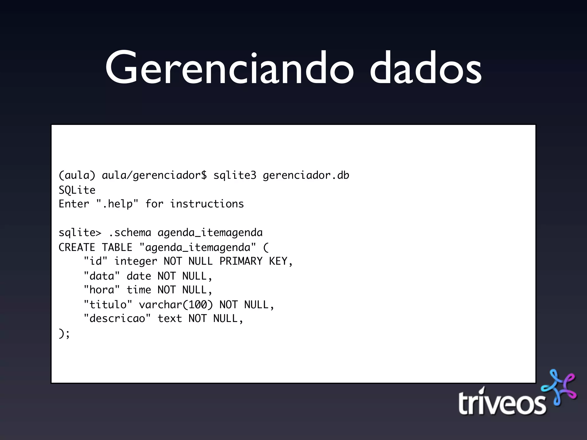 Gerenciando dados
(aula) aula/gerenciador$ sqlite3 gerenciador.db
SQLite
Enter ".help" for instructions

sqlite> .schema agenda_itemagenda
CREATE TABLE "agenda_itemagenda" (
    "id" integer NOT NULL PRIMARY KEY,
    "data" date NOT NULL,
    "hora" time NOT NULL,
    "titulo" varchar(100) NOT NULL,
    "descricao" text NOT NULL,
);
 