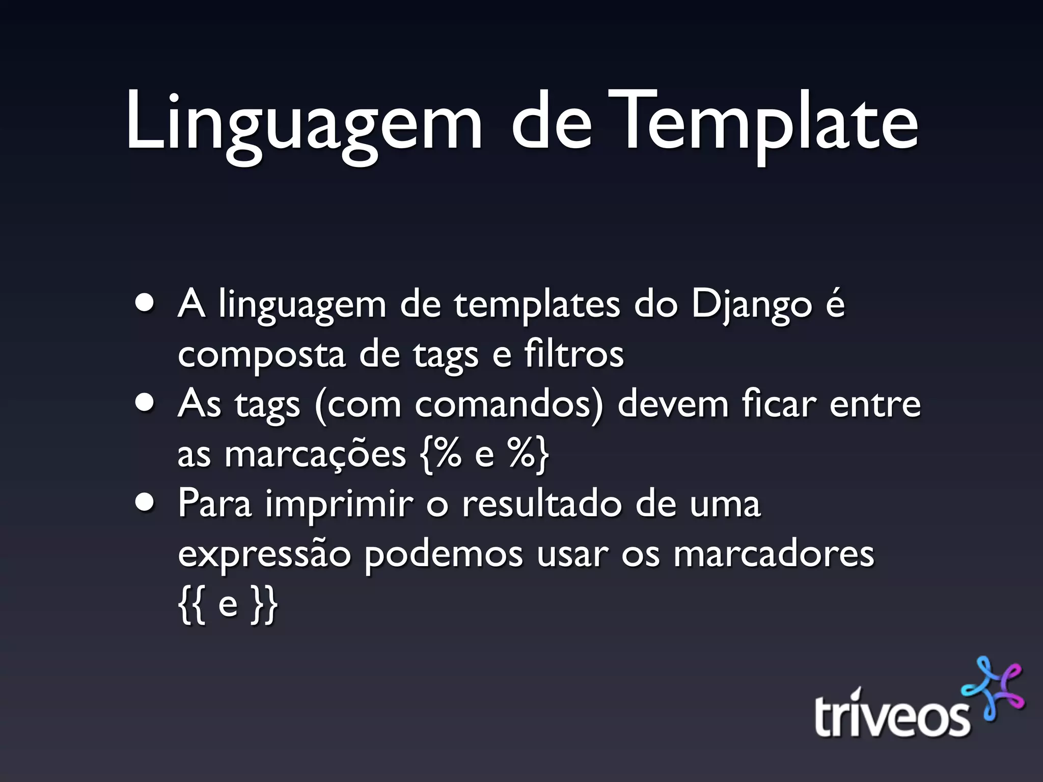 Linguagem de Template

• A linguagem de templates do Django é
  composta de tags e ﬁltros
• As tags (com comandos) devem ﬁcar entre
  as marcações {% e %}
• Para imprimir o resultado de uma
  expressão podemos usar os marcadores
  {{ e }}
 