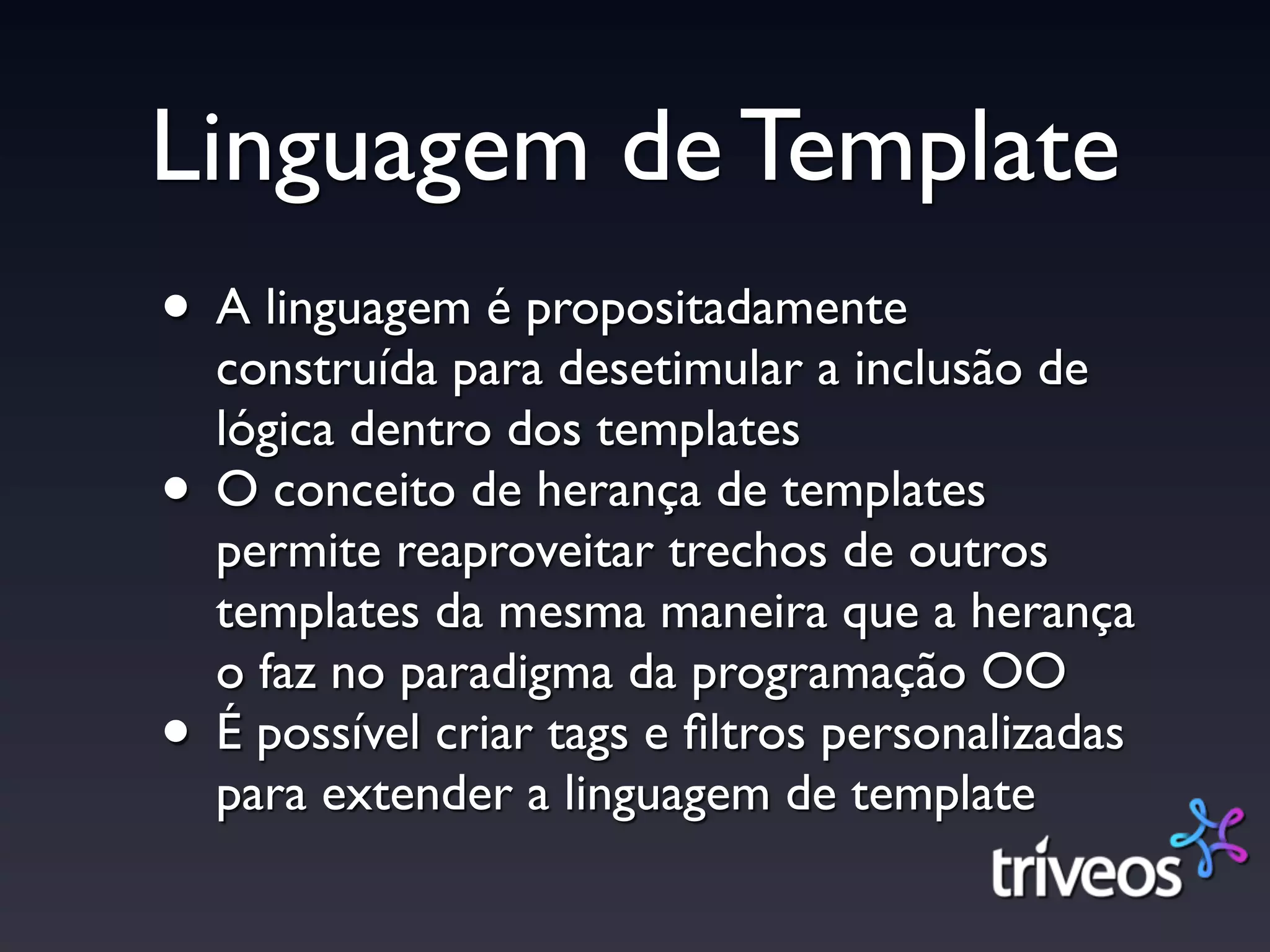 Linguagem de Template
• A linguagem é propositadamente
    construída para desetimular a inclusão de
    lógica dentro dos templates
•   O conceito de herança de templates
    permite reaproveitar trechos de outros
    templates da mesma maneira que a herança
    o faz no paradigma da programação OO
•   É possível criar tags e ﬁltros personalizadas
    para extender a linguagem de template
 