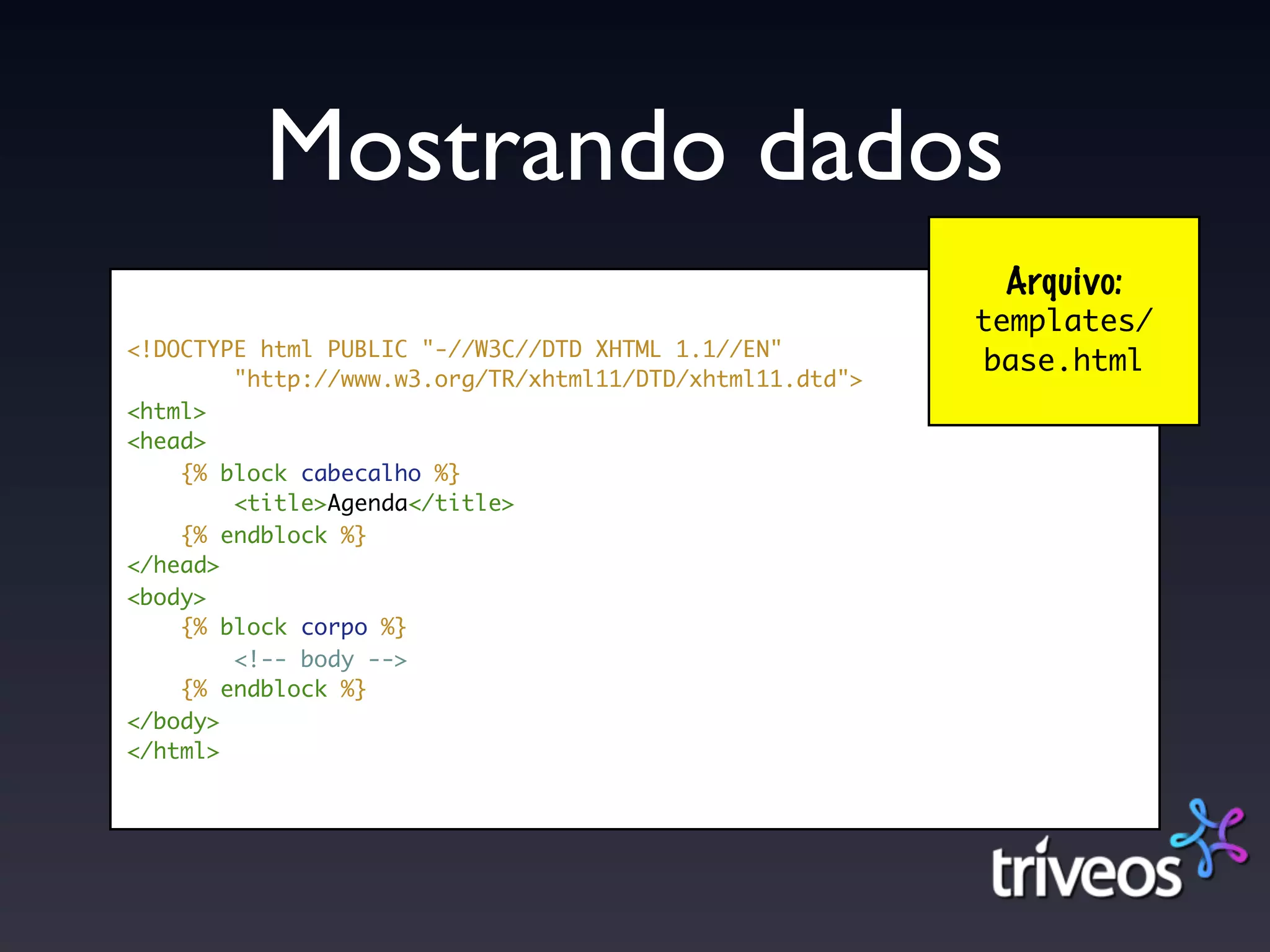 Mostrando dados
                                                           Arquivo:
                                                          templates/
<!DOCTYPE html PUBLIC "-//W3C//DTD XHTML 1.1//EN"
                                                          base.html
        "http://www.w3.org/TR/xhtml11/DTD/xhtml11.dtd">
<html>
<head>
    {% block cabecalho %}
        <title>Agenda</title>
    {% endblock %}
</head>
<body>
    {% block corpo %}
        <!-- body -->
    {% endblock %}
</body>
</html>
 