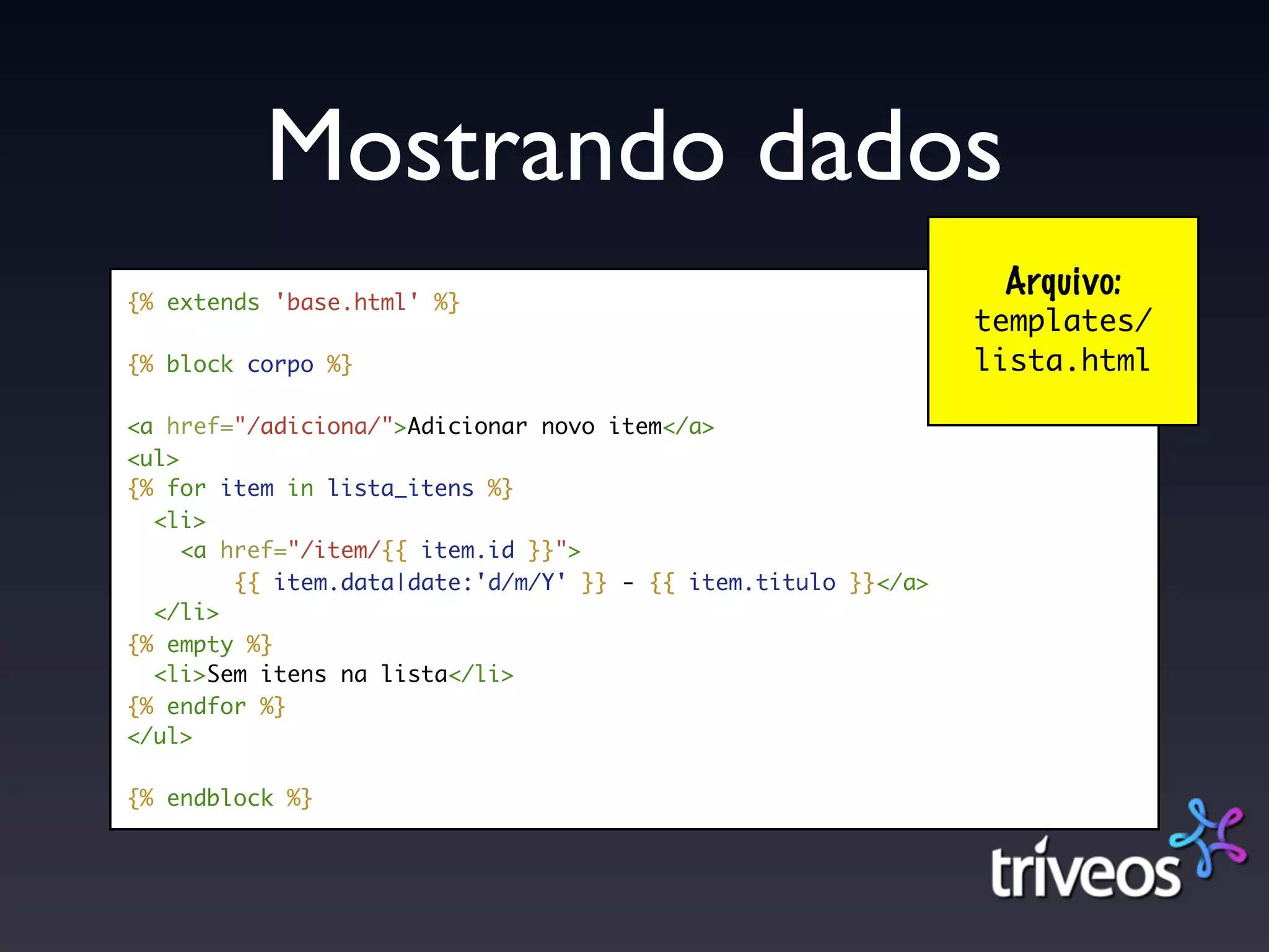 Mostrando dados
{% extends 'base.html' %}
                                                                 Arquivo:
                                                                templates/
{% block corpo %}                                               lista.html

<a href="/adiciona/">Adicionar novo item</a>
<ul>
{% for item in lista_itens %}
  <li>
     <a href="/item/{{ item.id }}">
         {{ item.data|date:'d/m/Y' }} - {{ item.titulo }}</a>
  </li>
{% empty %}
  <li>Sem itens na lista</li>
{% endfor %}
</ul>

{% endblock %}
 