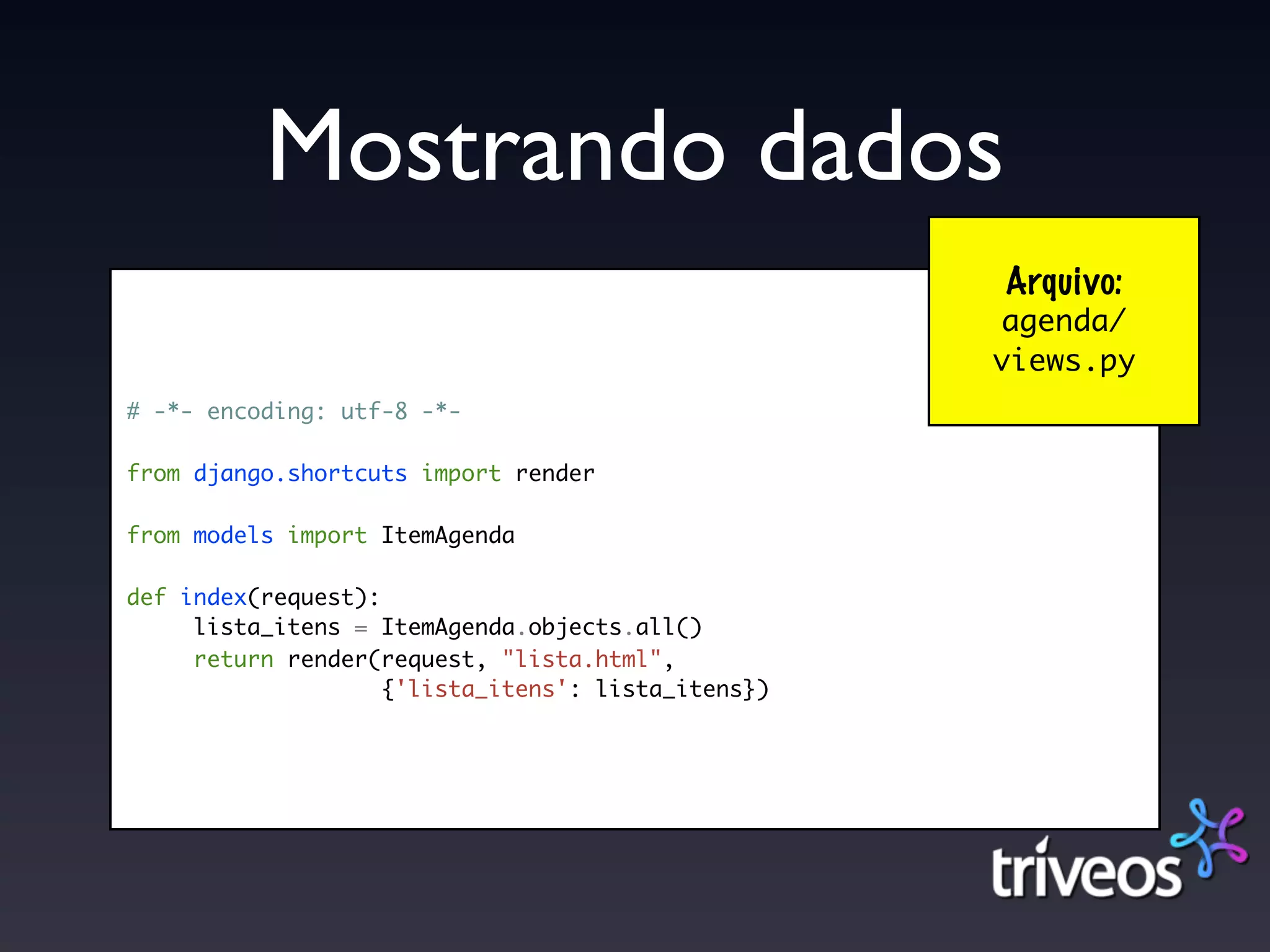 Mostrando dados
                                                    Arquivo:
                                                    agenda/
                                                    views.py
# -*- encoding: utf-8 -*-

from django.shortcuts import render

from models import ItemAgenda

def index(request):
     lista_itens = ItemAgenda.objects.all()
     return render(request, "lista.html",
                    {'lista_itens': lista_itens})
 
