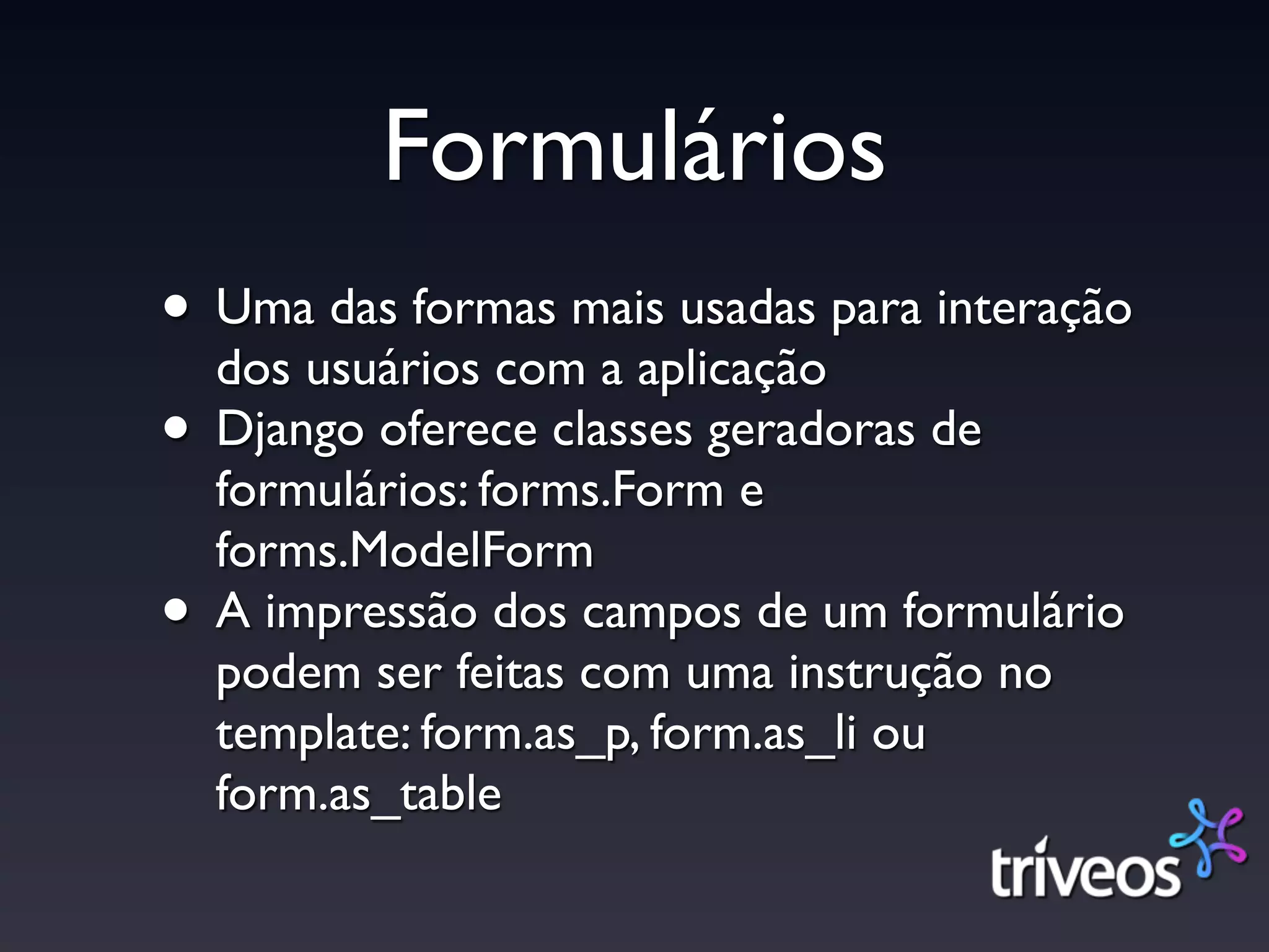 Formulários
• Uma das formas mais usadas para interação
  dos usuários com a aplicação
• Django oferece classes geradoras de
    formulários: forms.Form e
    forms.ModelForm
•   A impressão dos campos de um formulário
    podem ser feitas com uma instrução no
    template: form.as_p, form.as_li ou
    form.as_table
 