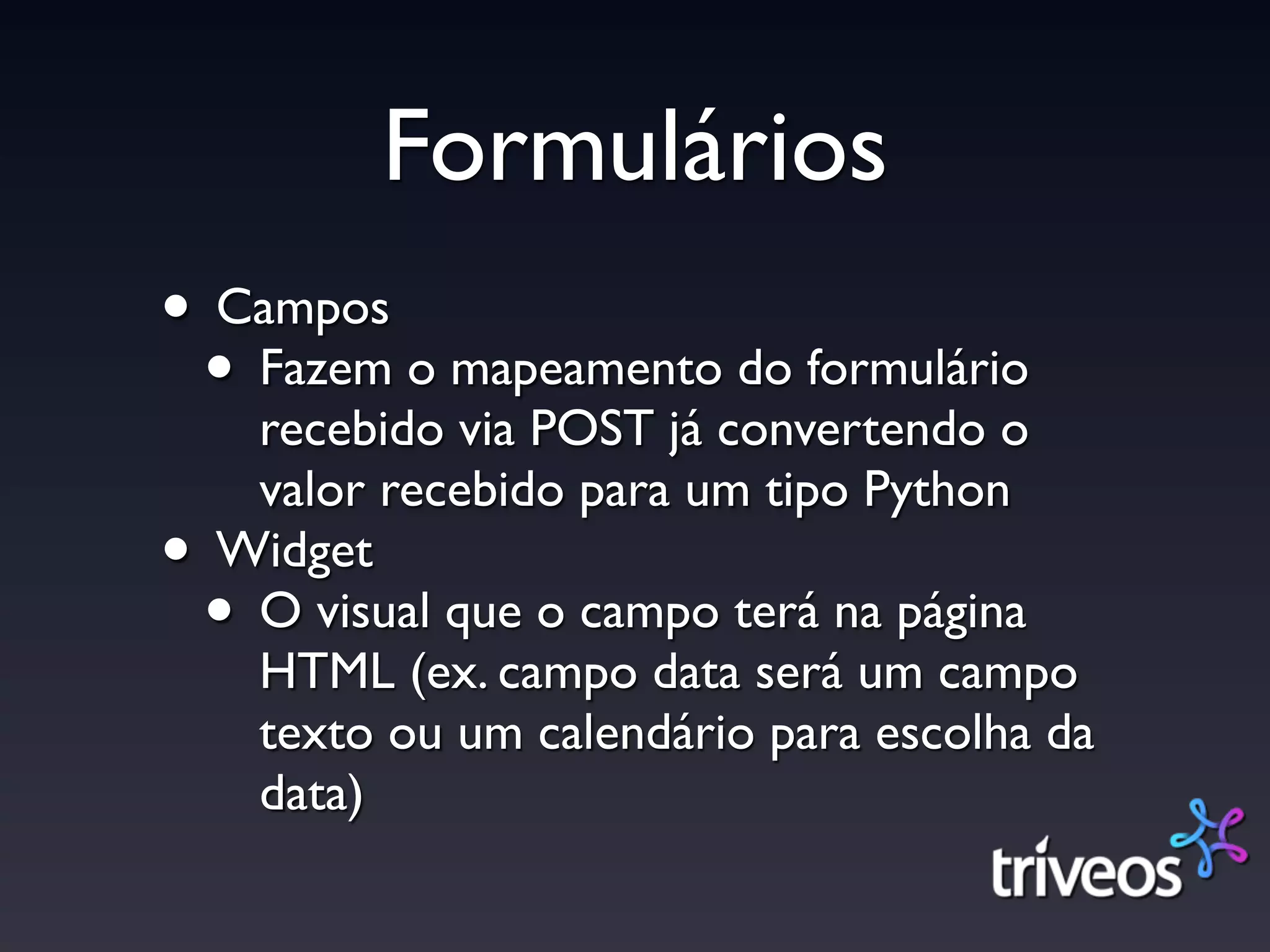 Formulários
• Campos
 • Fazem o mapeamento do formulário
     recebido via POST já convertendo o
     valor recebido para um tipo Python
•   Widget
    •O visual que o campo terá na página
     HTML (ex. campo data será um campo
     texto ou um calendário para escolha da
     data)
 