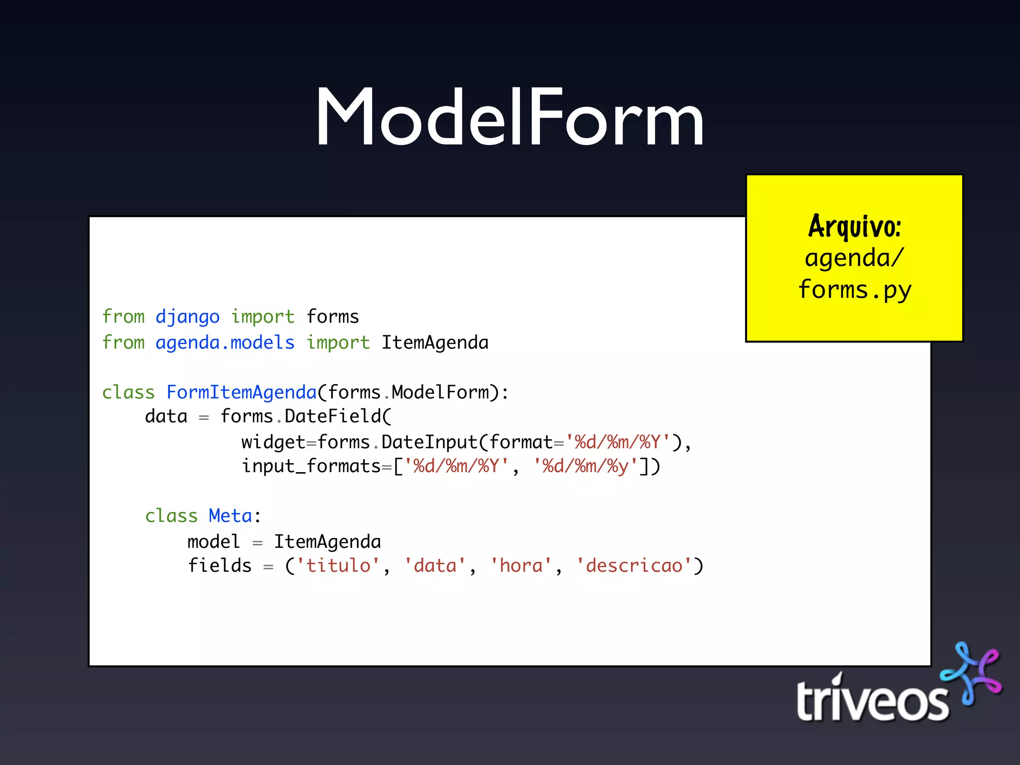 ModelForm
                                                           Arquivo:
                                                           agenda/
                                                           forms.py
from django import forms
from agenda.models import ItemAgenda

class FormItemAgenda(forms.ModelForm):
    data = forms.DateField(
             widget=forms.DateInput(format='%d/%m/%Y'),
             input_formats=['%d/%m/%Y', '%d/%m/%y'])

    class Meta:
        model = ItemAgenda
        fields = ('titulo', 'data', 'hora', 'descricao')
 