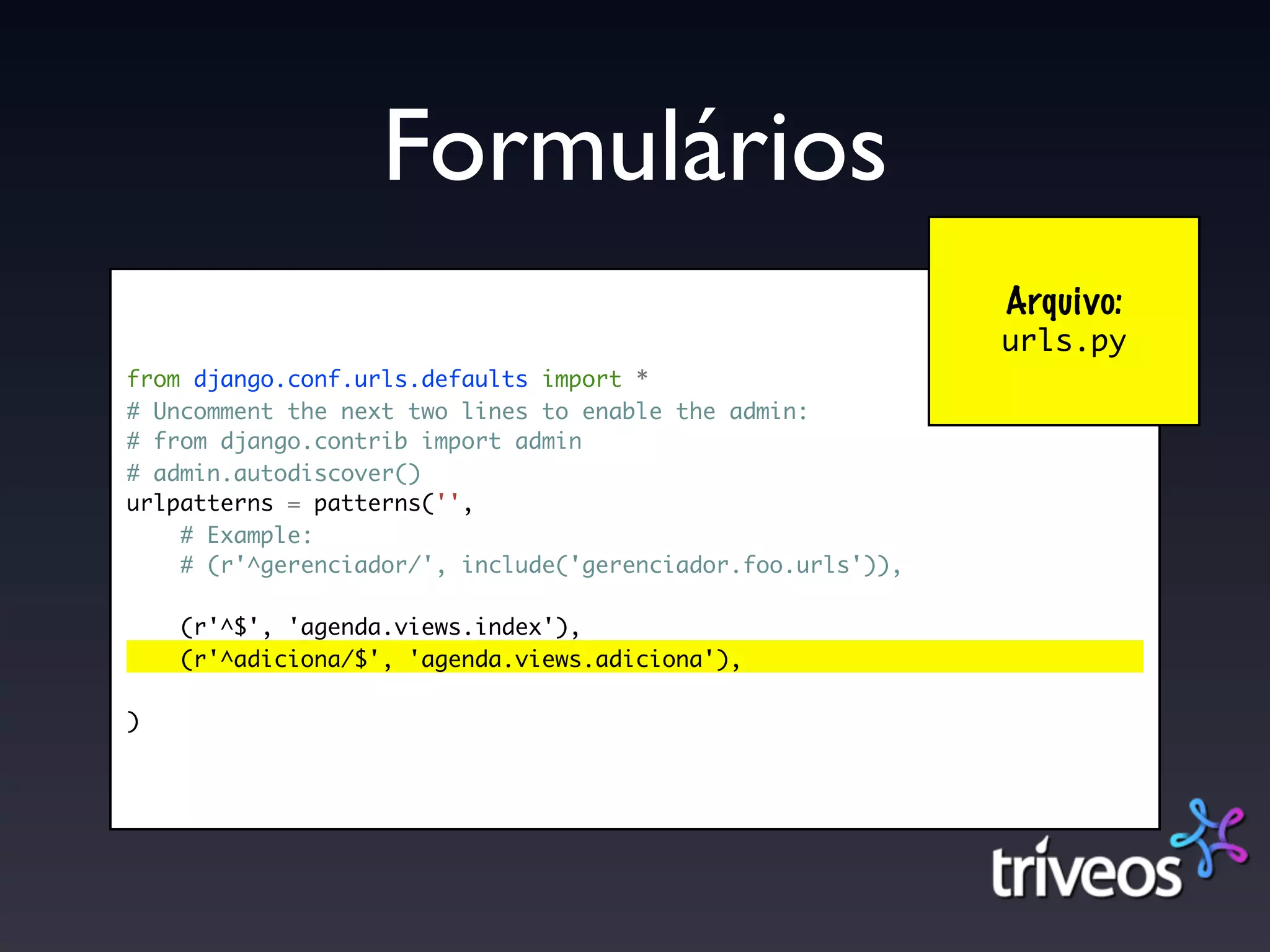 Formulários
                                                             Arquivo:
                                                             urls.py
from django.conf.urls.defaults import *
# Uncomment the next two lines to enable the admin:
# from django.contrib import admin
# admin.autodiscover()
urlpatterns = patterns('',
    # Example:
    # (r'^gerenciador/', include('gerenciador.foo.urls')),

    (r'^$', 'agenda.views.index'),
    (r'^adiciona/$', 'agenda.views.adiciona'),

)
 
