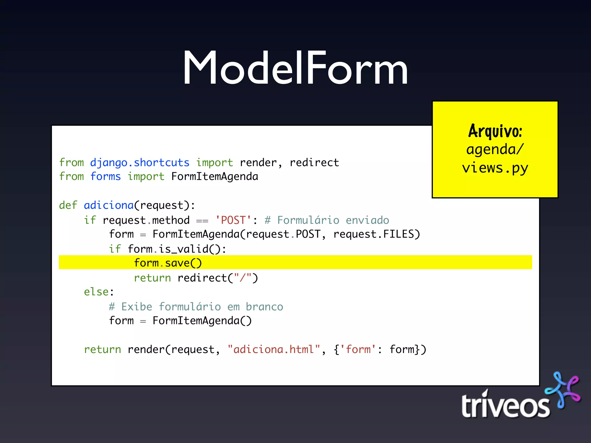 ModelForm
                                                              Arquivo:
                                                              agenda/
from django.shortcuts import render, redirect
                                                              views.py
from forms import FormItemAgenda

def adiciona(request):
    if request.method == 'POST': # Formulário enviado
        form = FormItemAgenda(request.POST, request.FILES)
        if form.is_valid():
            form.save()
            return redirect("/")
    else:
        # Exibe formulário em branco
        form = FormItemAgenda()

    return render(request, "adiciona.html", {'form': form})
 