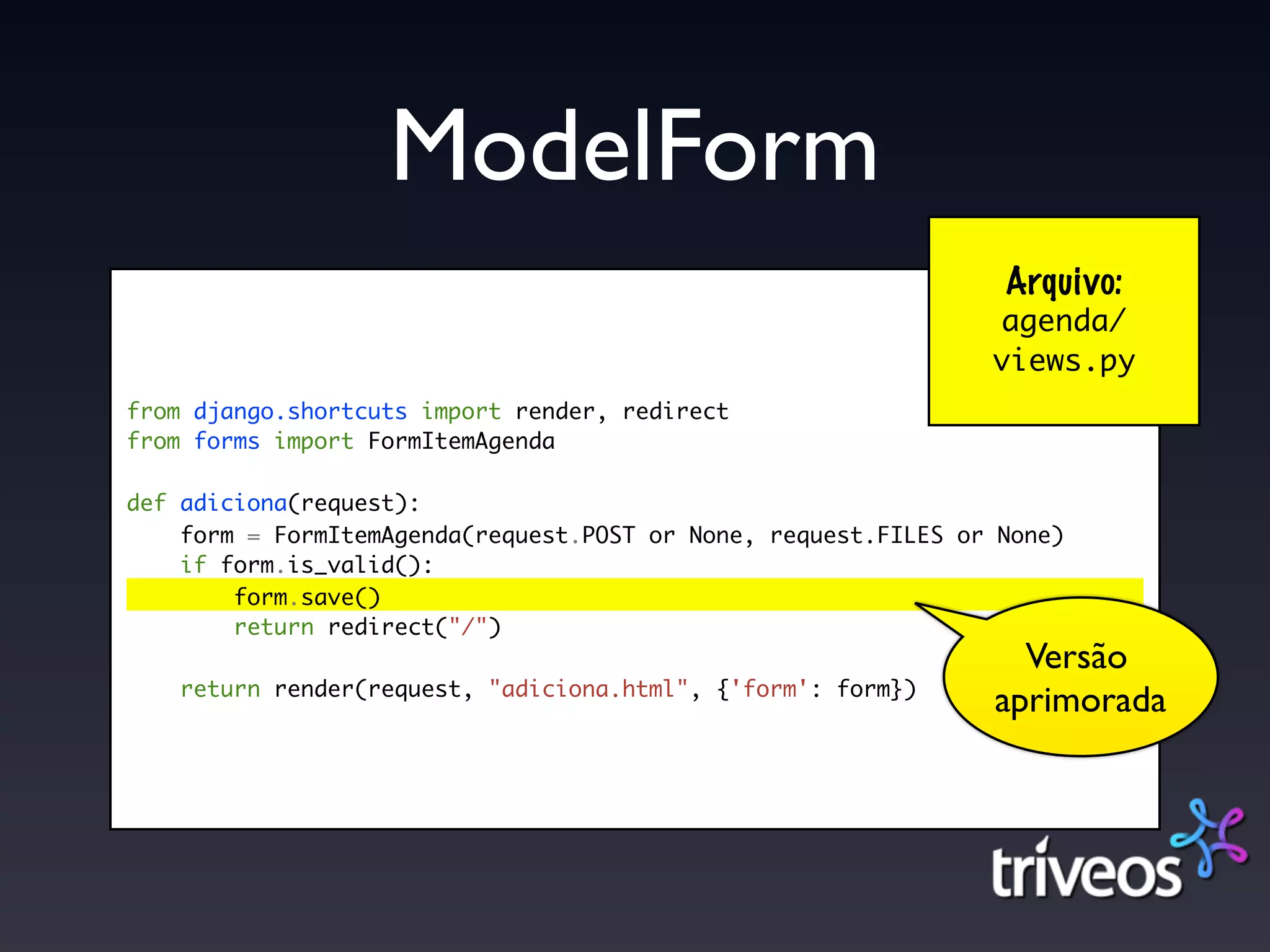 ModelForm
                                                                 Arquivo:
                                                                agenda/
                                                                views.py
from django.shortcuts import render, redirect
from forms import FormItemAgenda

def adiciona(request):
    form = FormItemAgenda(request.POST or None, request.FILES or None)
    if form.is_valid():
        form.save()
        return redirect("/")
                                                                  Versão
    return render(request, "adiciona.html", {'form': form})
                                                                aprimorada
 