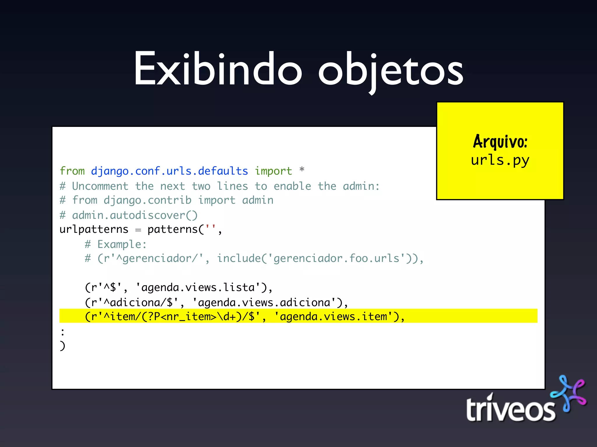 Exibindo objetos
                                                             Arquivo:
                                                             urls.py
from django.conf.urls.defaults import *
# Uncomment the next two lines to enable the admin:
# from django.contrib import admin
# admin.autodiscover()
urlpatterns = patterns('',
    # Example:
    # (r'^gerenciador/', include('gerenciador.foo.urls')),

    (r'^$', 'agenda.views.lista'),
    (r'^adiciona/$', 'agenda.views.adiciona'),
    (r'^item/(?P<nr_item>d+)/$', 'agenda.views.item'),
:
)
 