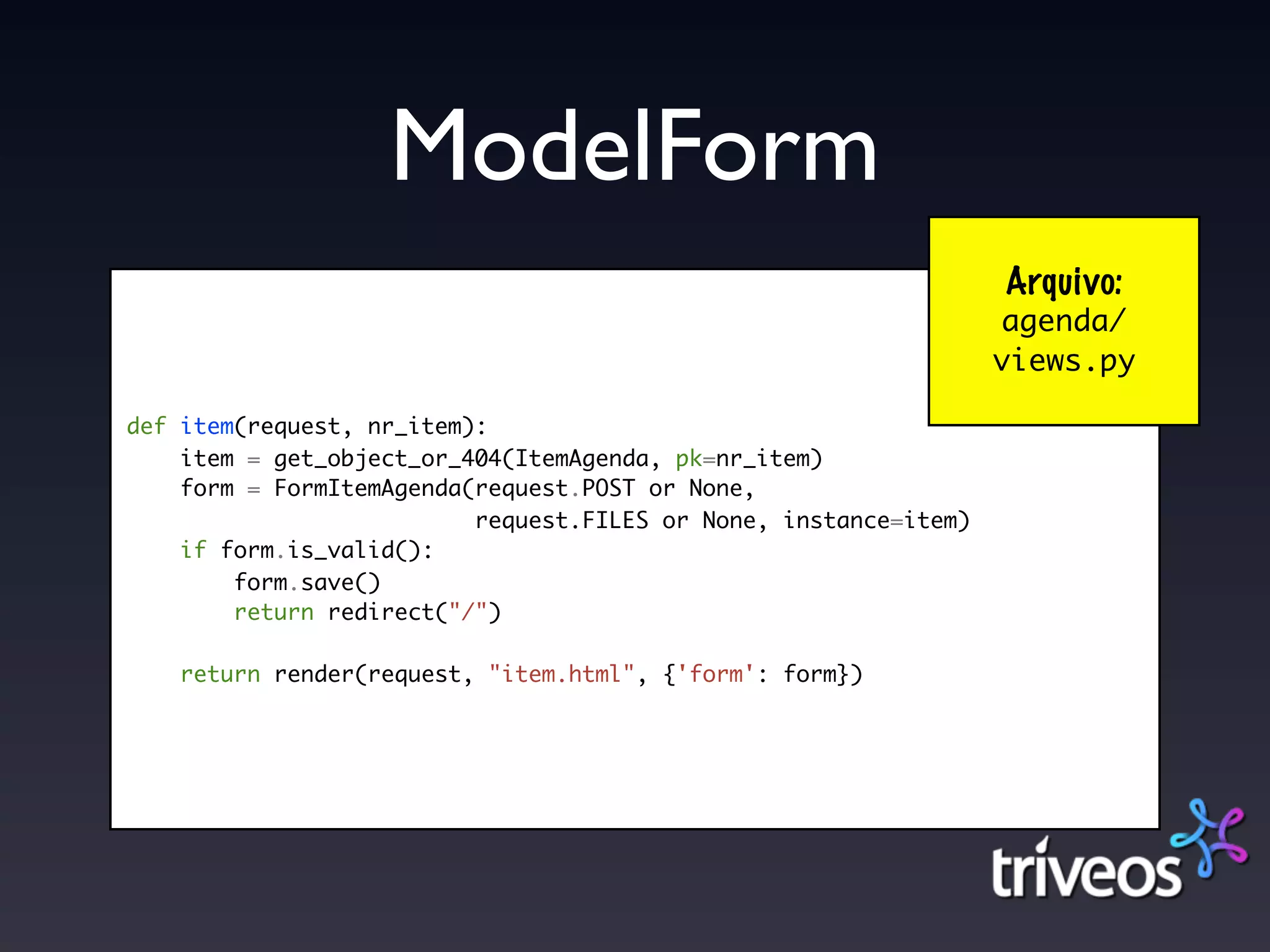 ModelForm
                                                                  Arquivo:
                                                                  agenda/
                                                                  views.py

def item(request, nr_item):
    item = get_object_or_404(ItemAgenda, pk=nr_item)
    form = FormItemAgenda(request.POST or None,
                          request.FILES or None, instance=item)
    if form.is_valid():
        form.save()
        return redirect("/")

    return render(request, "item.html", {'form': form})
 