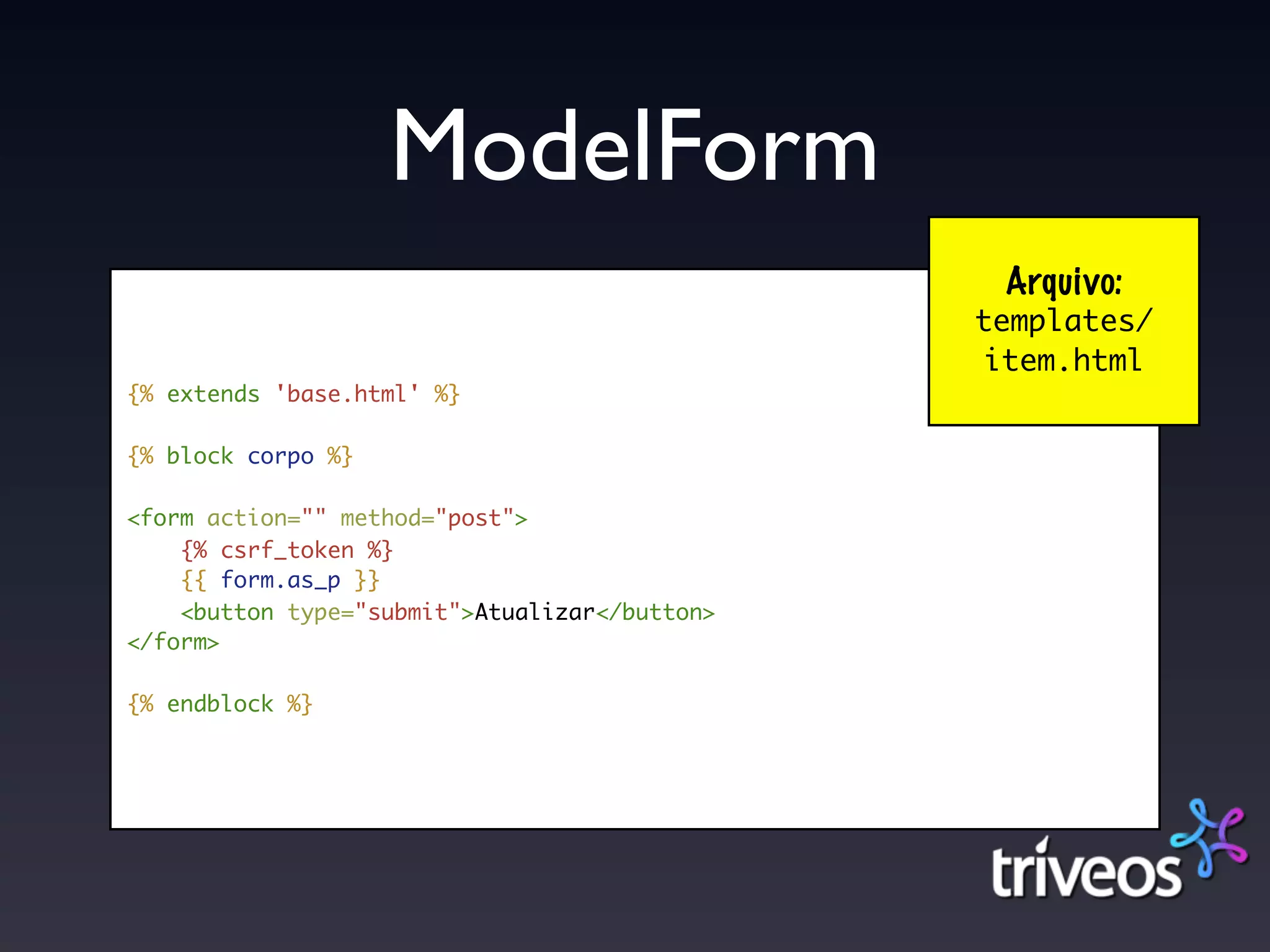ModelForm
                                                Arquivo:
                                               templates/
                                               item.html
{% extends 'base.html' %}

{% block corpo %}

<form action="" method="post">
    {% csrf_token %}
    {{ form.as_p }}
    <button type="submit">Atualizar</button>
</form>

{% endblock %}
 
