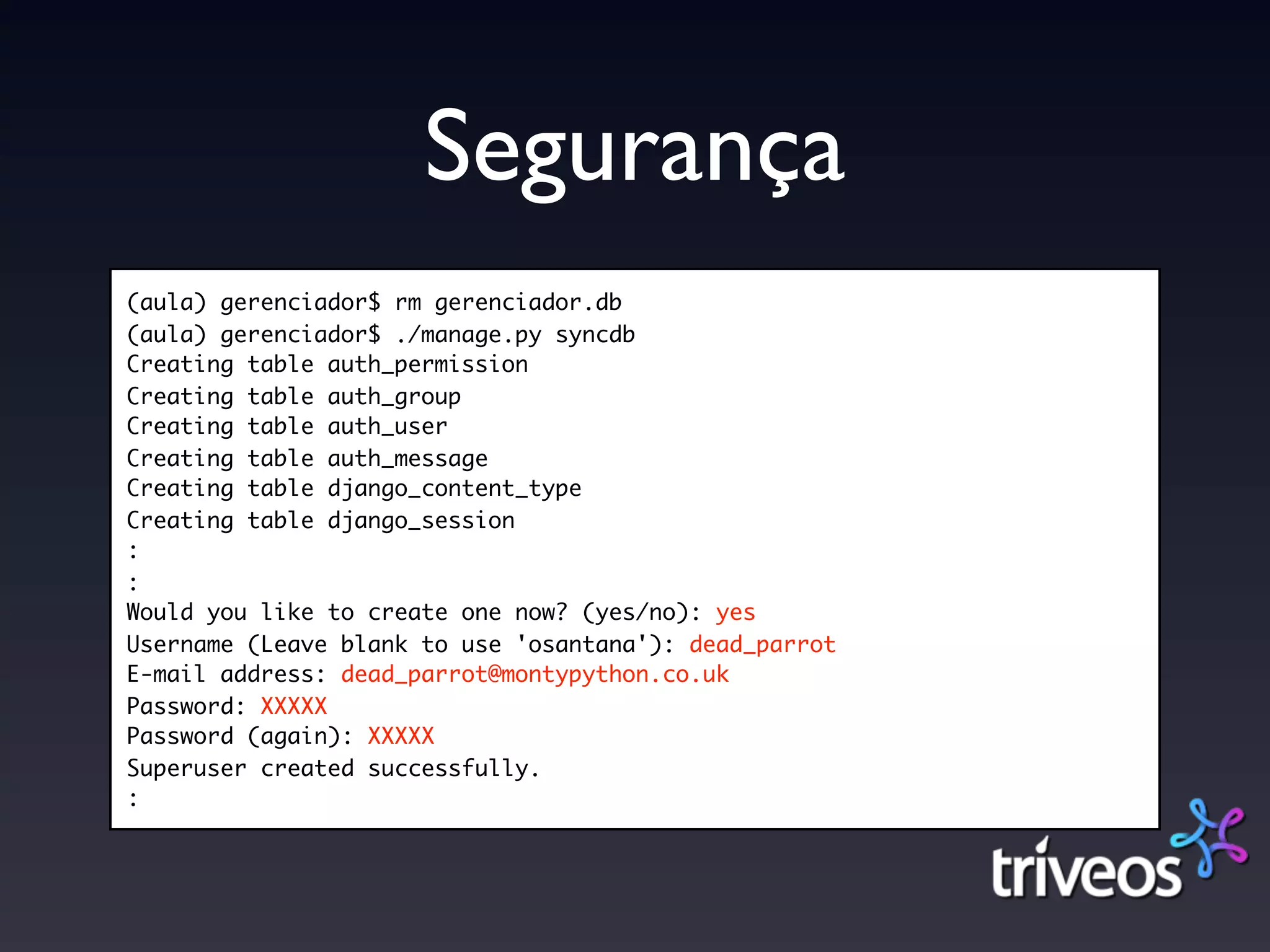 Segurança
(aula) gerenciador$ rm gerenciador.db
(aula) gerenciador$ ./manage.py syncdb
Creating table auth_permission
Creating table auth_group
Creating table auth_user
Creating table auth_message
Creating table django_content_type
Creating table django_session
:
:
Would you like to create one now? (yes/no): yes
Username (Leave blank to use 'osantana'): dead_parrot
E-mail address: dead_parrot@montypython.co.uk
Password: XXXXX
Password (again): XXXXX
Superuser created successfully.
:
 