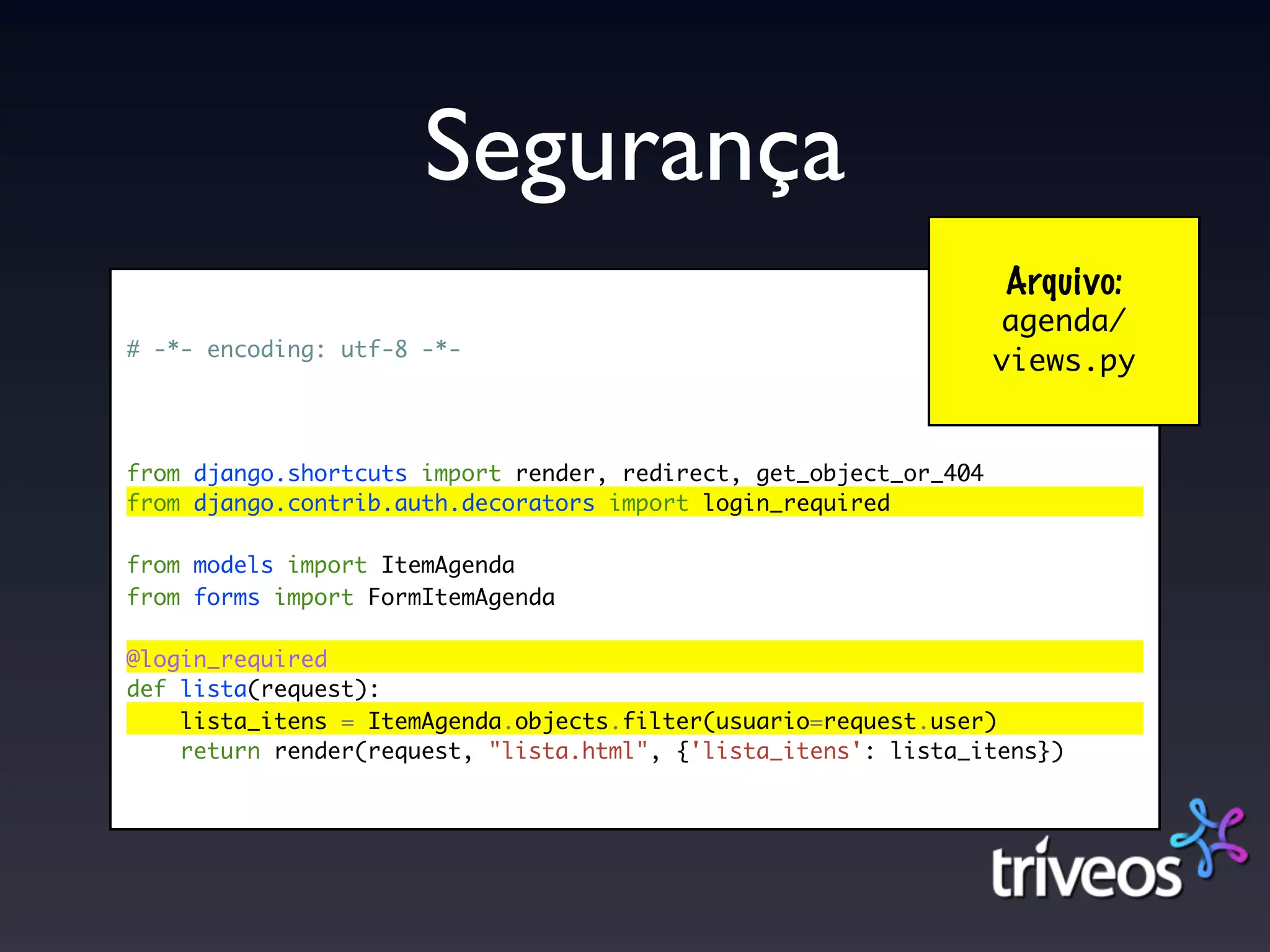 Segurança
                                                                   Arquivo:
                                                                   agenda/
# -*- encoding: utf-8 -*-
                                                                   views.py


from django.shortcuts import render, redirect, get_object_or_404
from django.contrib.auth.decorators import login_required

from models import ItemAgenda
from forms import FormItemAgenda

@login_required
def lista(request):
    lista_itens = ItemAgenda.objects.filter(usuario=request.user)
    return render(request, "lista.html", {'lista_itens': lista_itens})
 
