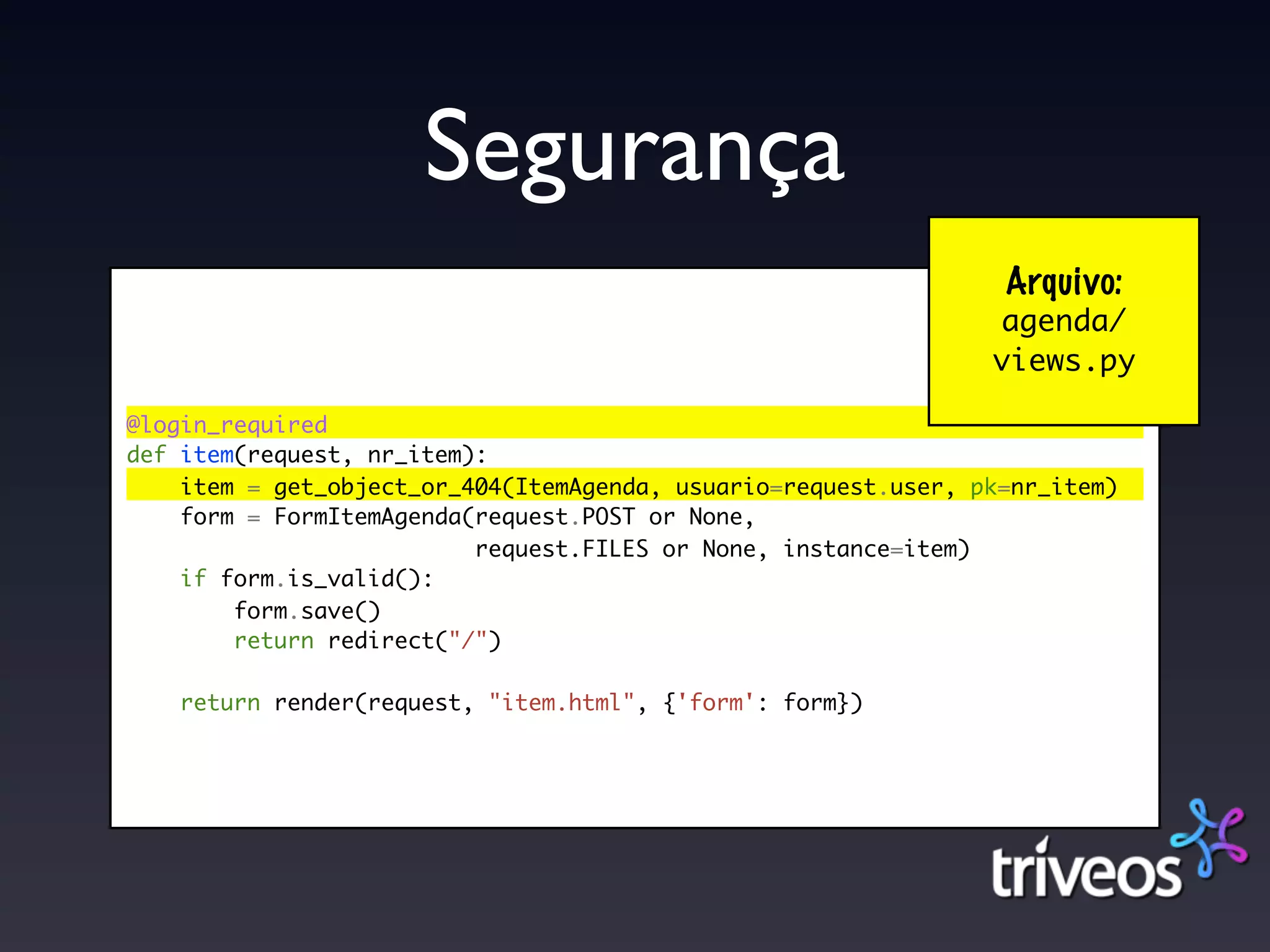 Segurança
                                                                 Arquivo:
                                                                agenda/
                                                                views.py

@login_required
def item(request, nr_item):
    item = get_object_or_404(ItemAgenda, usuario=request.user, pk=nr_item)
    form = FormItemAgenda(request.POST or None,
                          request.FILES or None, instance=item)
    if form.is_valid():
        form.save()
        return redirect("/")

    return render(request, "item.html", {'form': form})
 