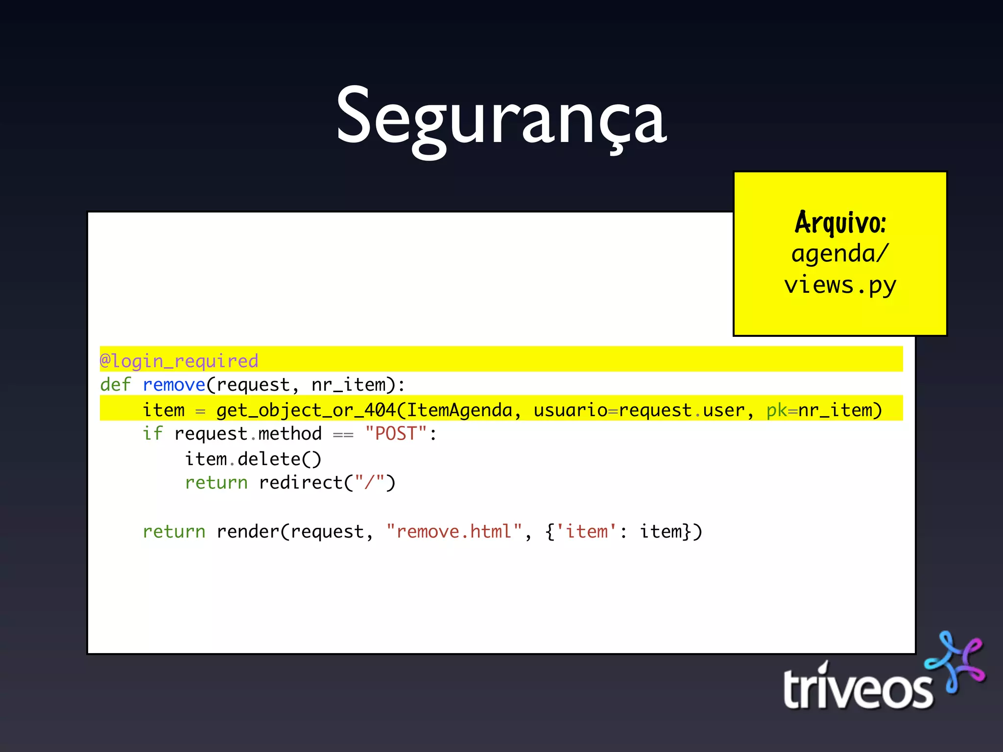 Segurança
                                                                 Arquivo:
                                                                agenda/
                                                                views.py


@login_required
def remove(request, nr_item):
    item = get_object_or_404(ItemAgenda, usuario=request.user, pk=nr_item)
    if request.method == "POST":
        item.delete()
        return redirect("/")

    return render(request, "remove.html", {'item': item})
 
