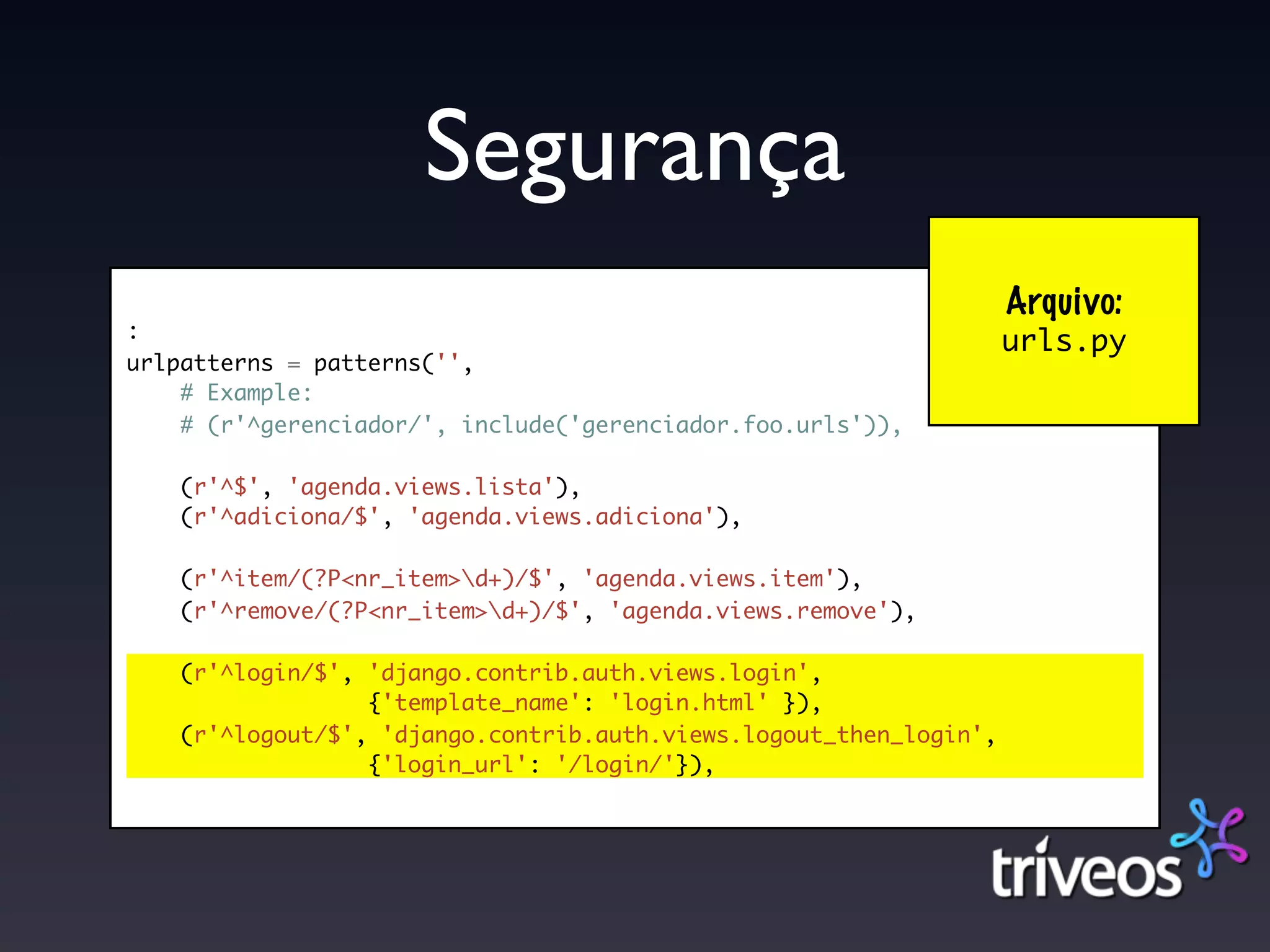 Segurança
                                                                    Arquivo:
:
                                                                    urls.py
urlpatterns = patterns('',
    # Example:
    # (r'^gerenciador/', include('gerenciador.foo.urls')),

    (r'^$', 'agenda.views.lista'),
    (r'^adiciona/$', 'agenda.views.adiciona'),

    (r'^item/(?P<nr_item>d+)/$', 'agenda.views.item'),
    (r'^remove/(?P<nr_item>d+)/$', 'agenda.views.remove'),

    (r'^login/$', 'django.contrib.auth.views.login',
                  {'template_name': 'login.html' }),
    (r'^logout/$', 'django.contrib.auth.views.logout_then_login',
                  {'login_url': '/login/'}),
 