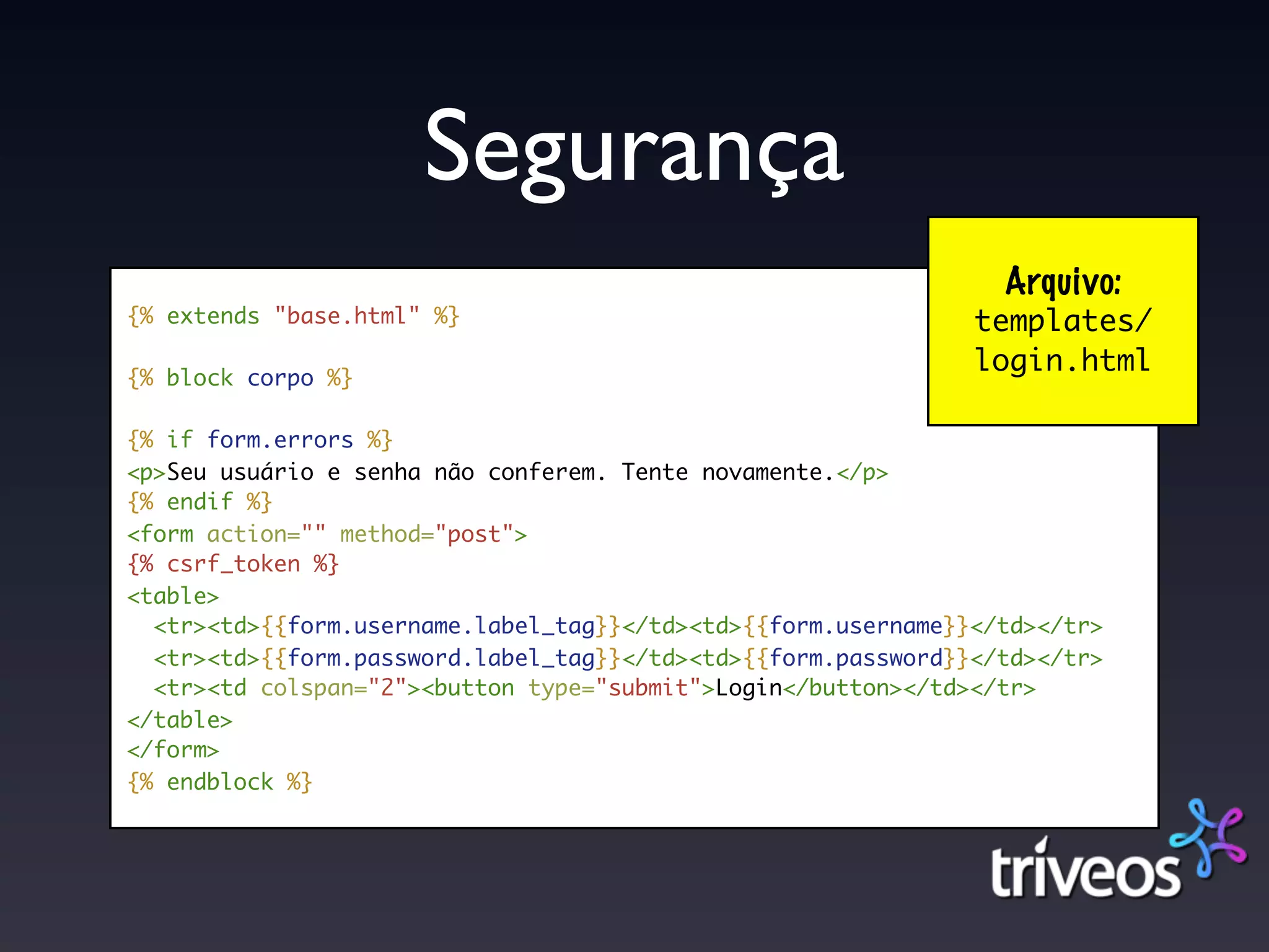 Segurança
                                                                 Arquivo:
{% extends "base.html" %}                                      templates/
                                                               login.html
{% block corpo %}

{% if form.errors %}
<p>Seu usuário e senha não conferem. Tente novamente.</p>
{% endif %}
<form action="" method="post">
{% csrf_token %}
<table>
  <tr><td>{{form.username.label_tag}}</td><td>{{form.username}}</td></tr>
  <tr><td>{{form.password.label_tag}}</td><td>{{form.password}}</td></tr>
  <tr><td colspan="2"><button type="submit">Login</button></td></tr>
</table>
</form>
{% endblock %}
 