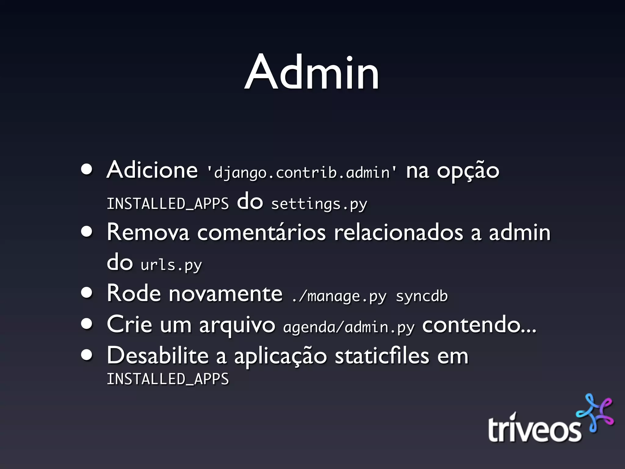 Admin
• Adicione                       na opção
               'django.contrib.admin'

               do
  INSTALLED_APPS      settings.py

• Remova comentários relacionados a admin
  do urls.py

• Rode novamente        ./manage.py syncdb

• Crie um arquivo                 contendo...
                       agenda/admin.py

• Desabilite a aplicação staticﬁles em
  INSTALLED_APPS
 