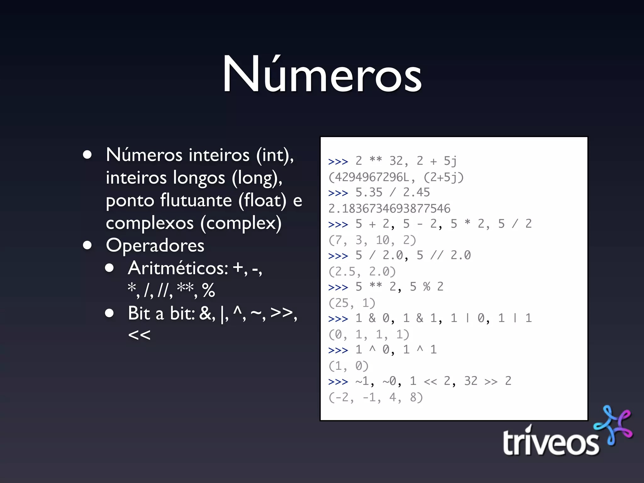 Números
•   Números inteiros (int),         >>> 2 ** 32, 2 + 5j
    inteiros longos (long),         (4294967296L, (2+5j)
                                    >>> 5.35 / 2.45
    ponto ﬂutuante (ﬂoat) e         2.1836734693877546
    complexos (complex)             >>> 5 + 2, 5 - 2, 5 * 2, 5 / 2

•   Operadores                      (7, 3, 10, 2)
                                    >>> 5 / 2.0, 5 // 2.0
    •  Aritméticos: +, -,           (2.5, 2.0)
       *, /, //, **, %              >>> 5 ** 2, 5 % 2


    •
                                    (25, 1)
       Bit a bit: &, |, ^, ~, >>,   >>> 1 & 0, 1 & 1, 1 | 0, 1 | 1
       <<                           (0, 1, 1, 1)
                                    >>> 1 ^ 0, 1 ^ 1
                                    (1, 0)
                                    >>> ~1, ~0, 1 << 2, 32 >> 2
                                    (-2, -1, 4, 8)
 