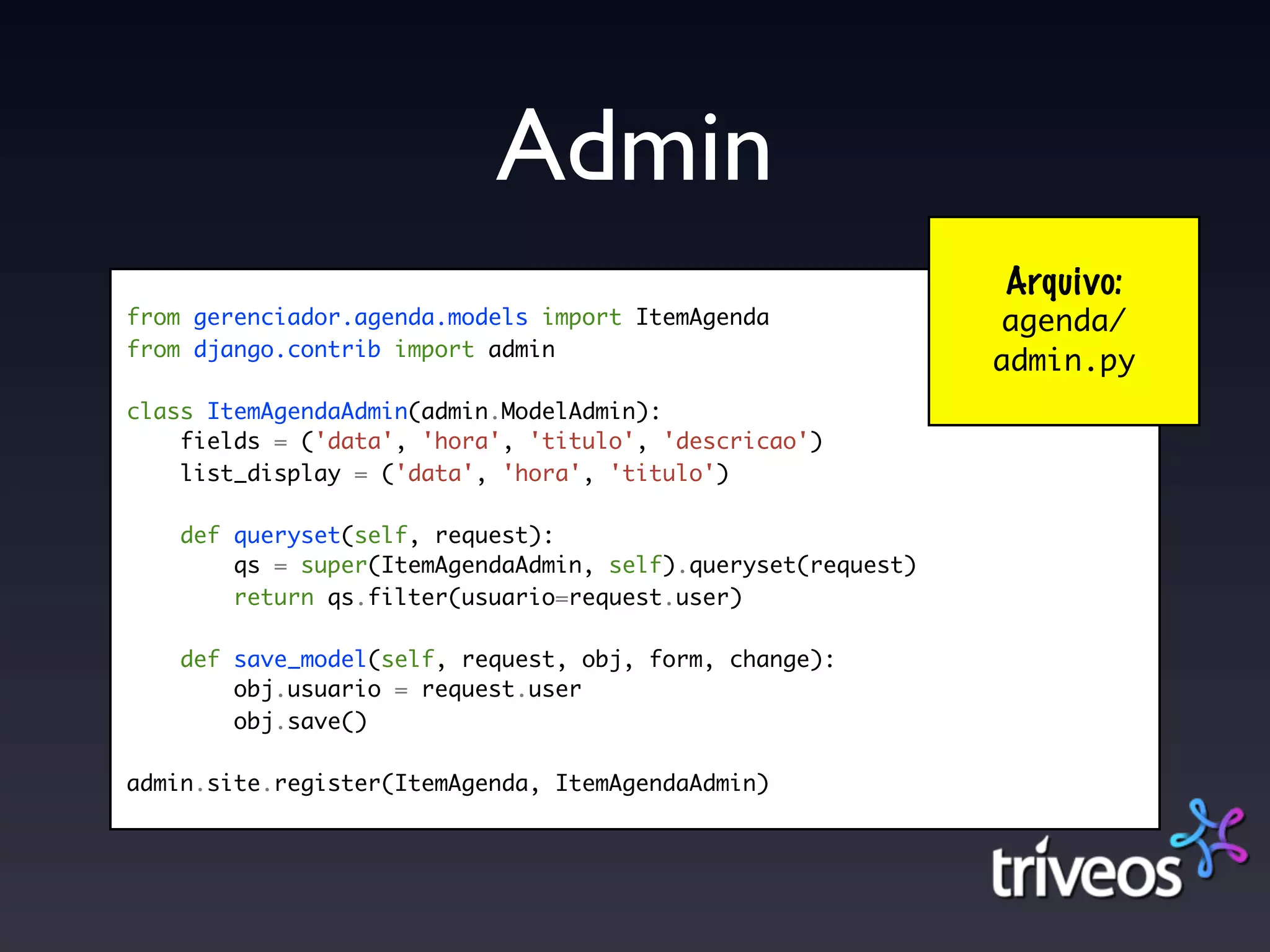 Admin
                                                              Arquivo:
from gerenciador.agenda.models import ItemAgenda              agenda/
from django.contrib import admin
                                                              admin.py
class ItemAgendaAdmin(admin.ModelAdmin):
    fields = ('data', 'hora', 'titulo', 'descricao')
    list_display = ('data', 'hora', 'titulo')

    def queryset(self, request):
        qs = super(ItemAgendaAdmin, self).queryset(request)
        return qs.filter(usuario=request.user)

    def save_model(self, request, obj, form, change):
        obj.usuario = request.user
        obj.save()

admin.site.register(ItemAgenda, ItemAgendaAdmin)
 
