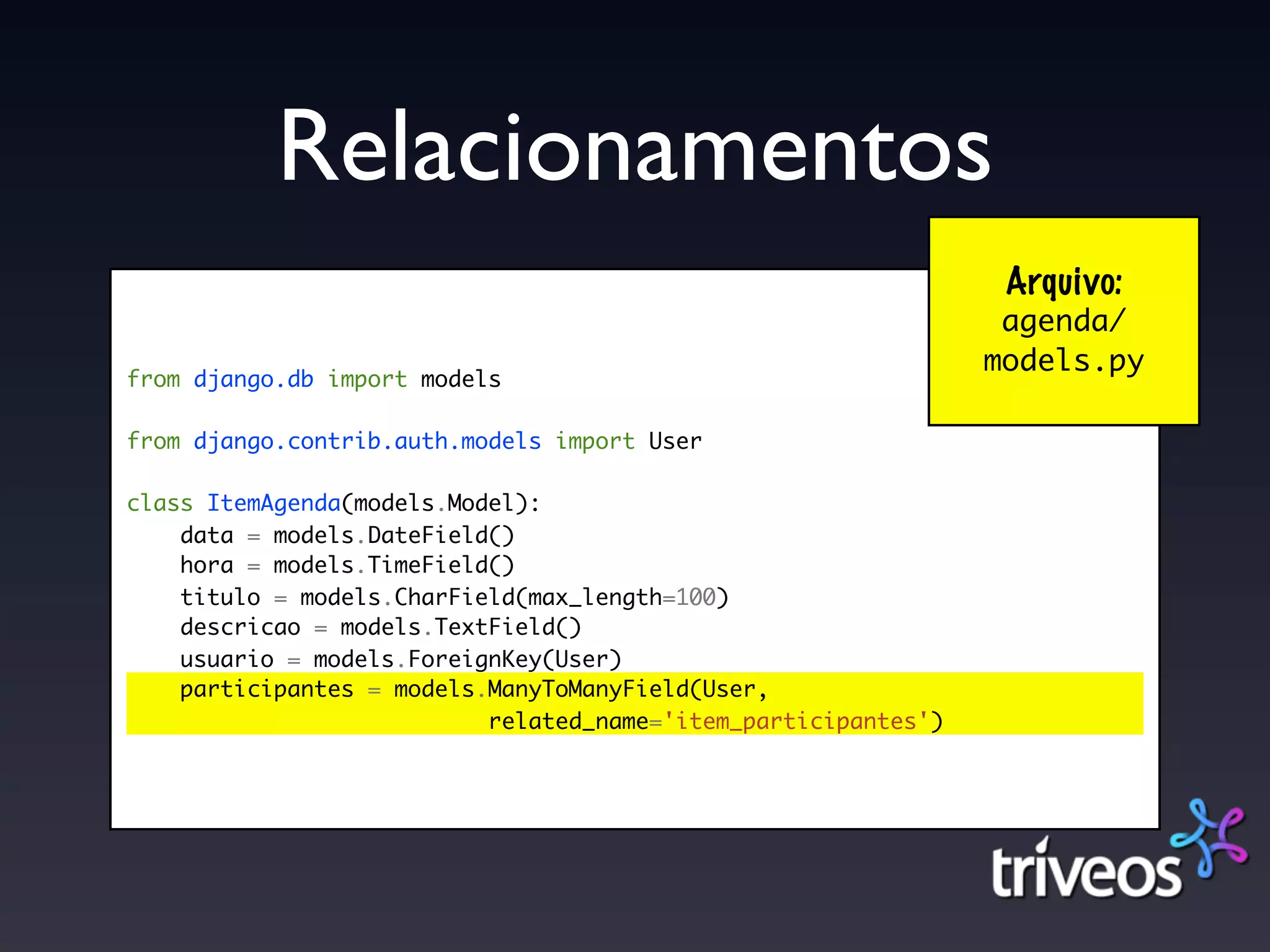 Relacionamentos
                                                                 Arquivo:
                                                                 agenda/
                                                                models.py
from django.db import models

from django.contrib.auth.models import User

class ItemAgenda(models.Model):
    data = models.DateField()
    hora = models.TimeField()
    titulo = models.CharField(max_length=100)
    descricao = models.TextField()
    usuario = models.ForeignKey(User)
    participantes = models.ManyToManyField(User,
                           related_name='item_participantes')
 