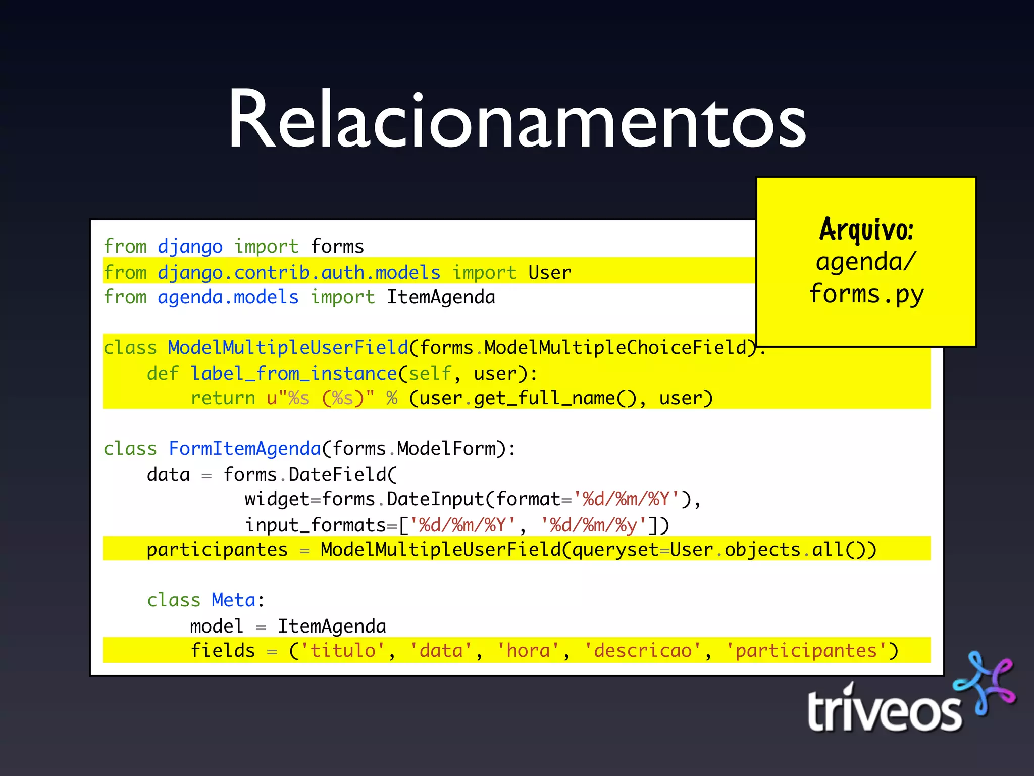 Relacionamentos
from django import forms
                                                                 Arquivo:
from django.contrib.auth.models import User                     agenda/
from agenda.models import ItemAgenda                            forms.py

class ModelMultipleUserField(forms.ModelMultipleChoiceField):
    def label_from_instance(self, user):
        return u"%s (%s)" % (user.get_full_name(), user)

class FormItemAgenda(forms.ModelForm):
    data = forms.DateField(
             widget=forms.DateInput(format='%d/%m/%Y'),
             input_formats=['%d/%m/%Y', '%d/%m/%y'])
    participantes = ModelMultipleUserField(queryset=User.objects.all())

    class Meta:
        model = ItemAgenda
        fields = ('titulo', 'data', 'hora', 'descricao', 'participantes')
 