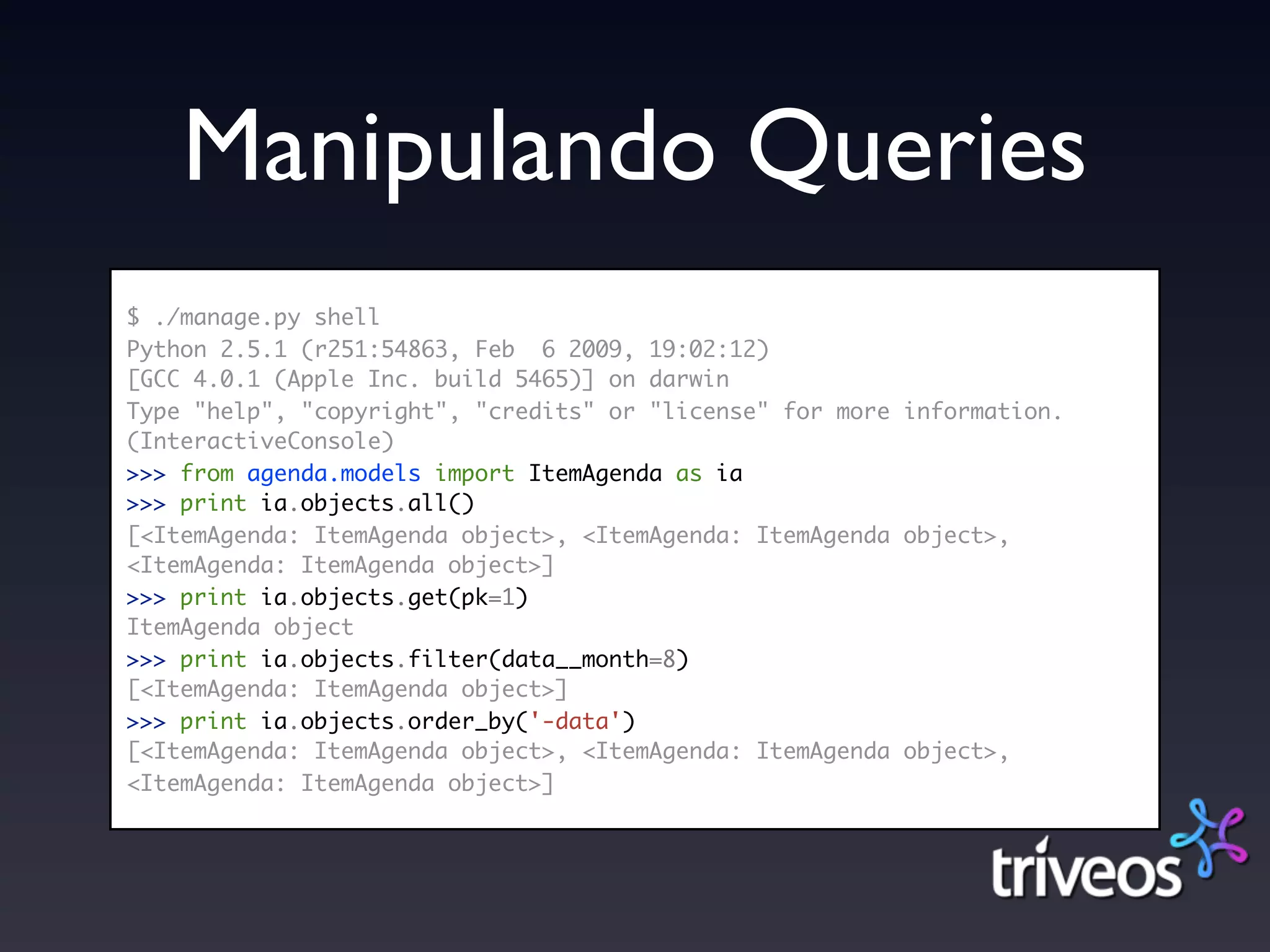 Manipulando Queries
$ ./manage.py shell
Python 2.5.1 (r251:54863, Feb 6 2009, 19:02:12)
[GCC 4.0.1 (Apple Inc. build 5465)] on darwin
Type "help", "copyright", "credits" or "license" for more information.
(InteractiveConsole)
>>> from agenda.models import ItemAgenda as ia
>>> print ia.objects.all()
[<ItemAgenda: ItemAgenda object>, <ItemAgenda: ItemAgenda object>,
<ItemAgenda: ItemAgenda object>]
>>> print ia.objects.get(pk=1)
ItemAgenda object
>>> print ia.objects.filter(data__month=8)
[<ItemAgenda: ItemAgenda object>]
>>> print ia.objects.order_by('-data')
[<ItemAgenda: ItemAgenda object>, <ItemAgenda: ItemAgenda object>,
<ItemAgenda: ItemAgenda object>]
 