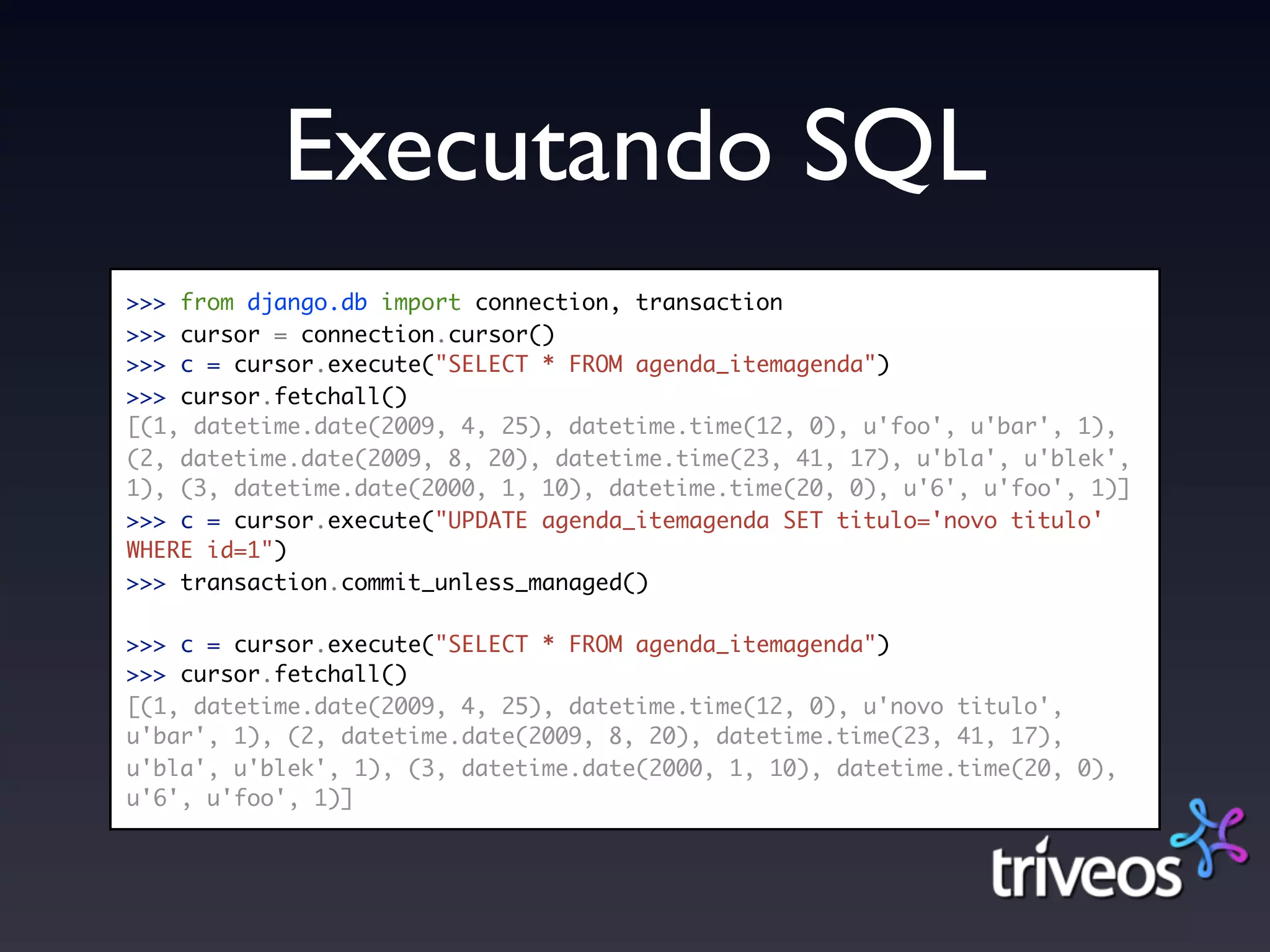 Executando SQL
>>> from django.db import connection, transaction
>>> cursor = connection.cursor()
>>> c = cursor.execute("SELECT * FROM agenda_itemagenda")
>>> cursor.fetchall()
[(1, datetime.date(2009, 4, 25), datetime.time(12, 0), u'foo', u'bar', 1),
(2, datetime.date(2009, 8, 20), datetime.time(23, 41, 17), u'bla', u'blek',
1), (3, datetime.date(2000, 1, 10), datetime.time(20, 0), u'6', u'foo', 1)]
>>> c = cursor.execute("UPDATE agenda_itemagenda SET titulo='novo titulo'
WHERE id=1")
>>> transaction.commit_unless_managed()

>>> c = cursor.execute("SELECT * FROM agenda_itemagenda")
>>> cursor.fetchall()
[(1, datetime.date(2009, 4, 25), datetime.time(12, 0), u'novo titulo',
u'bar', 1), (2, datetime.date(2009, 8, 20), datetime.time(23, 41, 17),
u'bla', u'blek', 1), (3, datetime.date(2000, 1, 10), datetime.time(20, 0),
u'6', u'foo', 1)]
 
