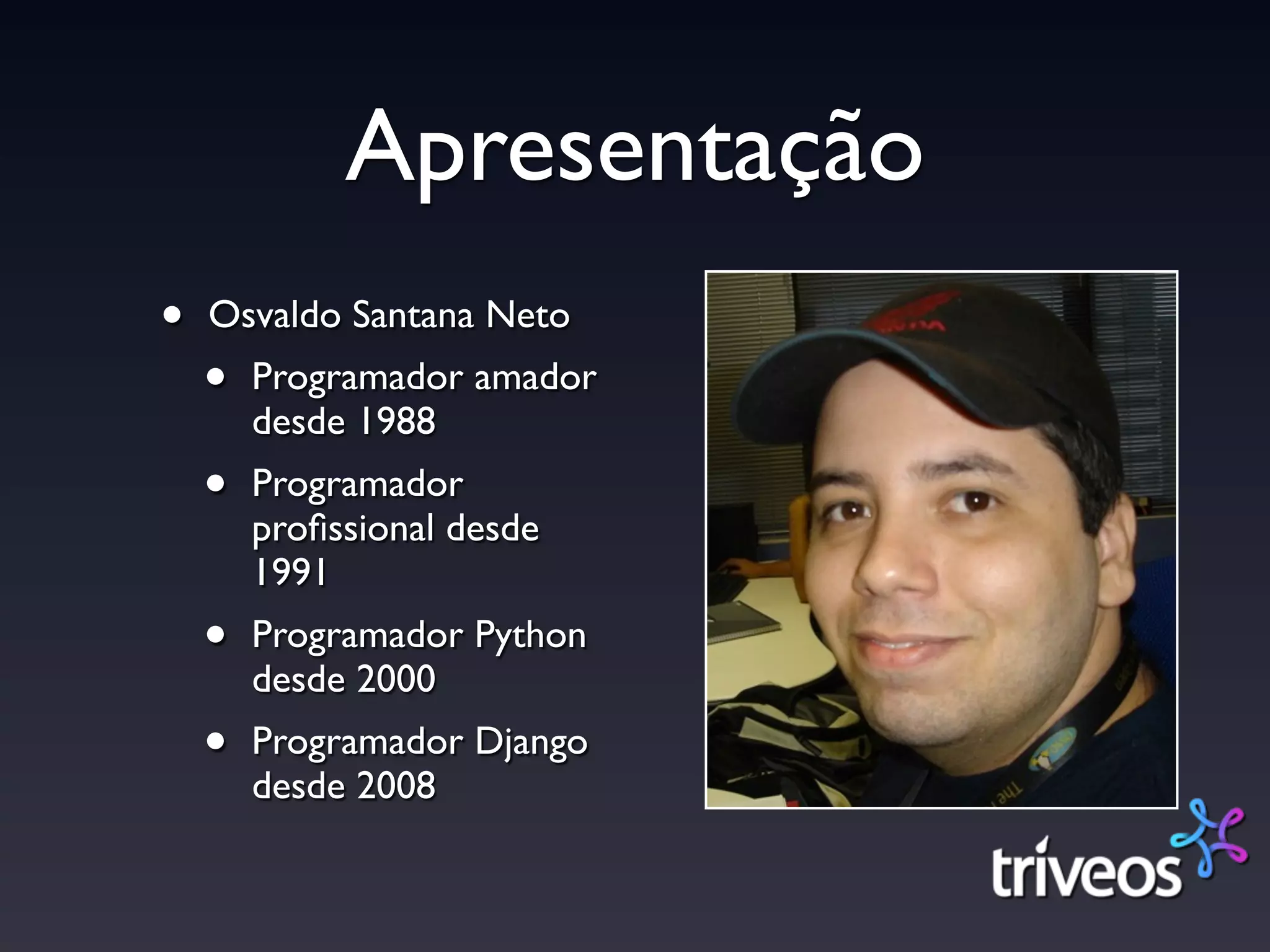 Apresentação
•   Osvaldo Santana Neto
    •   Programador amador
        desde 1988
    •   Programador
        proﬁssional desde
        1991
    •   Programador Python
        desde 2000
    •   Programador Django
        desde 2008
 