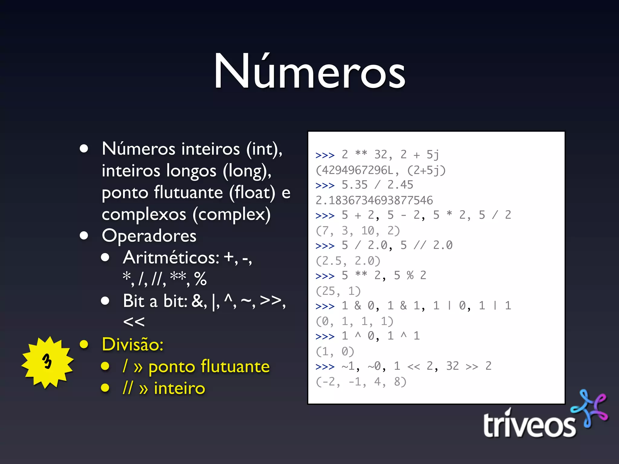 Números
    •   Números inteiros (int),         >>> 2 ** 32, 2 + 5j
        inteiros longos (long),         (4294967296L, (2+5j)
                                        >>> 5.35 / 2.45
        ponto ﬂutuante (ﬂoat) e         2.1836734693877546
        complexos (complex)             >>> 5 + 2, 5 - 2, 5 * 2, 5 / 2

    •   Operadores                      (7, 3, 10, 2)
                                        >>> 5 / 2.0, 5 // 2.0
        •  Aritméticos: +, -,           (2.5, 2.0)
           *, /, //, **, %              >>> 5 ** 2, 5 % 2


        •
                                        (25, 1)
           Bit a bit: &, |, ^, ~, >>,   >>> 1 & 0, 1 & 1, 1 | 0, 1 | 1
           <<                           (0, 1, 1, 1)

    •   Divisão:
                                        >>> 1 ^ 0, 1 ^ 1
                                        (1, 0)
3       •  / » ponto ﬂutuante           >>> ~1, ~0, 1 << 2, 32 >> 2

        •  // » inteiro                 (-2, -1, 4, 8)
 