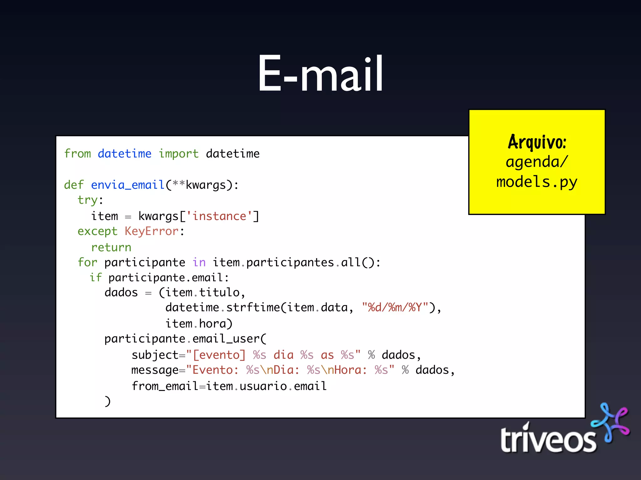 E-mail
                                                              Arquivo:
from datetime import datetime
                                                              agenda/
def envia_email(**kwargs):                                   models.py
  try:
    item = kwargs['instance']
  except KeyError:
    return
  for participante in item.participantes.all():
   if participante.email:
      dados = (item.titulo,
               datetime.strftime(item.data, "%d/%m/%Y"),
               item.hora)
      participante.email_user(
          subject="[evento] %s dia %s as %s" % dados,
          message="Evento: %snDia: %snHora: %s" % dados,
          from_email=item.usuario.email
      )
 