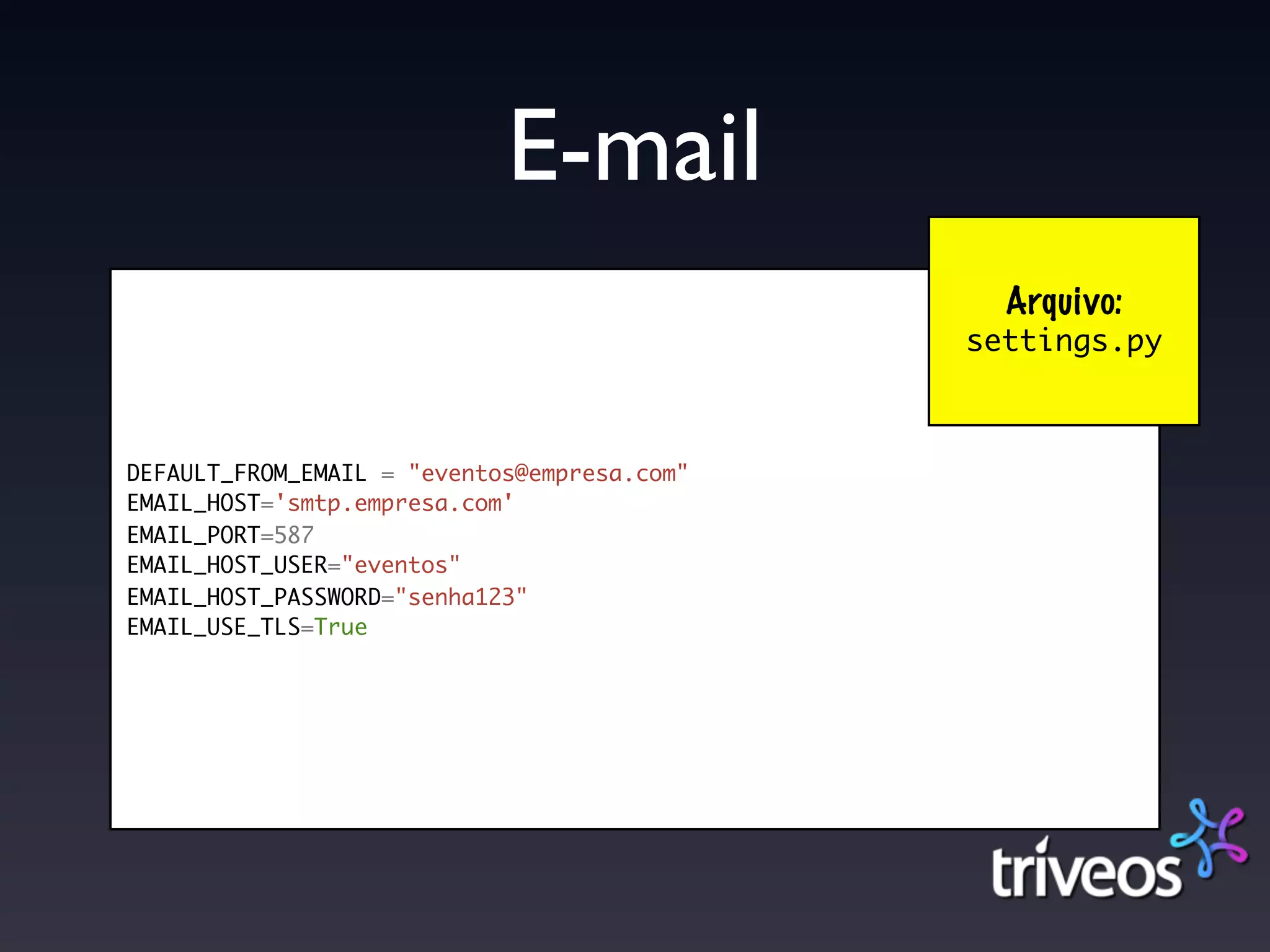 E-mail
                                               Arquivo:
                                             settings.py



DEFAULT_FROM_EMAIL = "eventos@empresa.com"
EMAIL_HOST='smtp.empresa.com'
EMAIL_PORT=587
EMAIL_HOST_USER="eventos"
EMAIL_HOST_PASSWORD="senha123"
EMAIL_USE_TLS=True
 