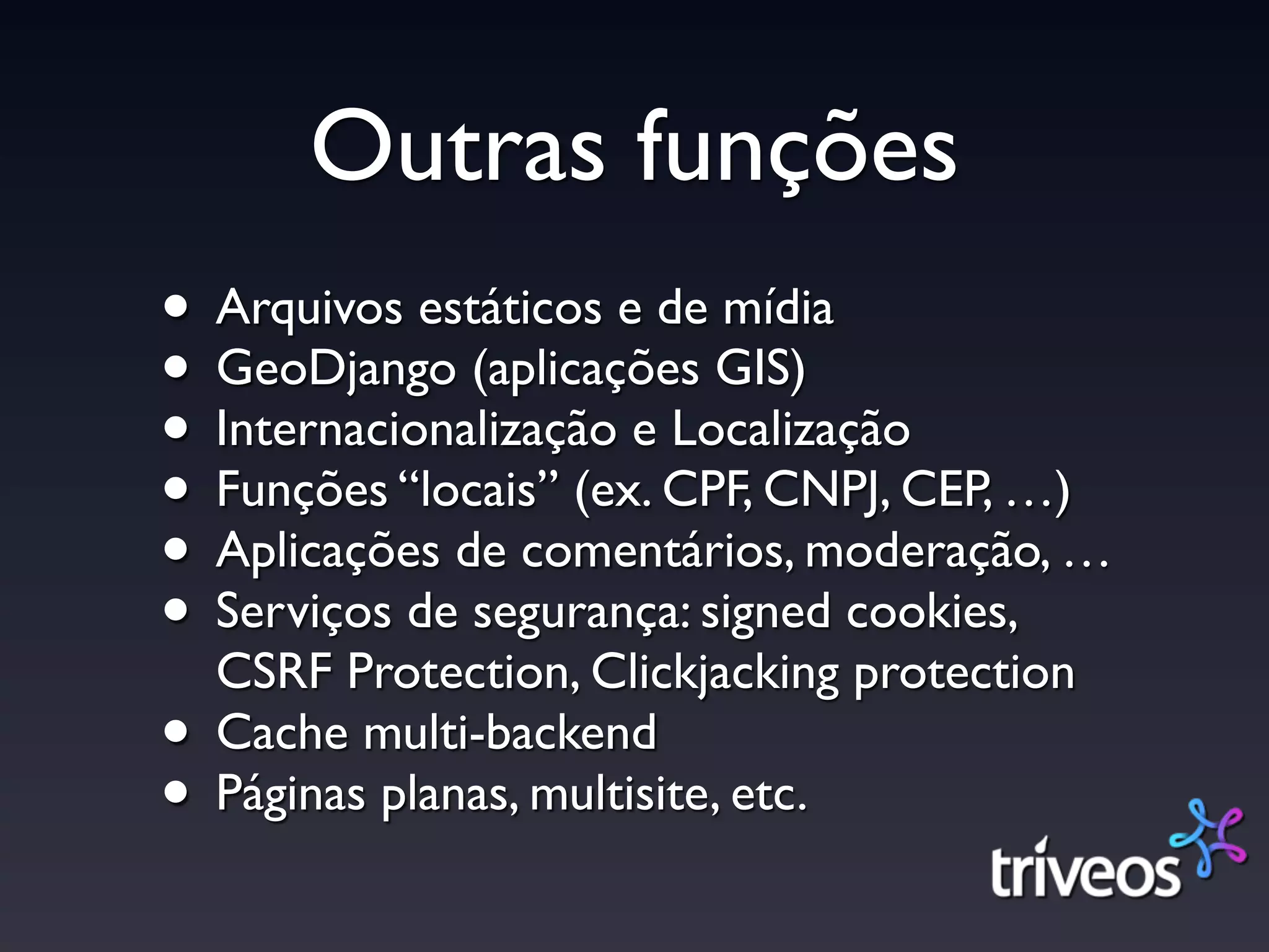 Outras funções
• Arquivos estáticos e de mídia
• GeoDjango (aplicações GIS)
• Internacionalização e Localização
• Funções “locais” (ex. CPF, CNPJ, CEP, …)
• Aplicações de comentários, moderação, …
• Serviços de segurança: signed cookies,
  CSRF Protection, Clickjacking protection
• Cache multi-backend
• Páginas planas, multisite, etc.
 