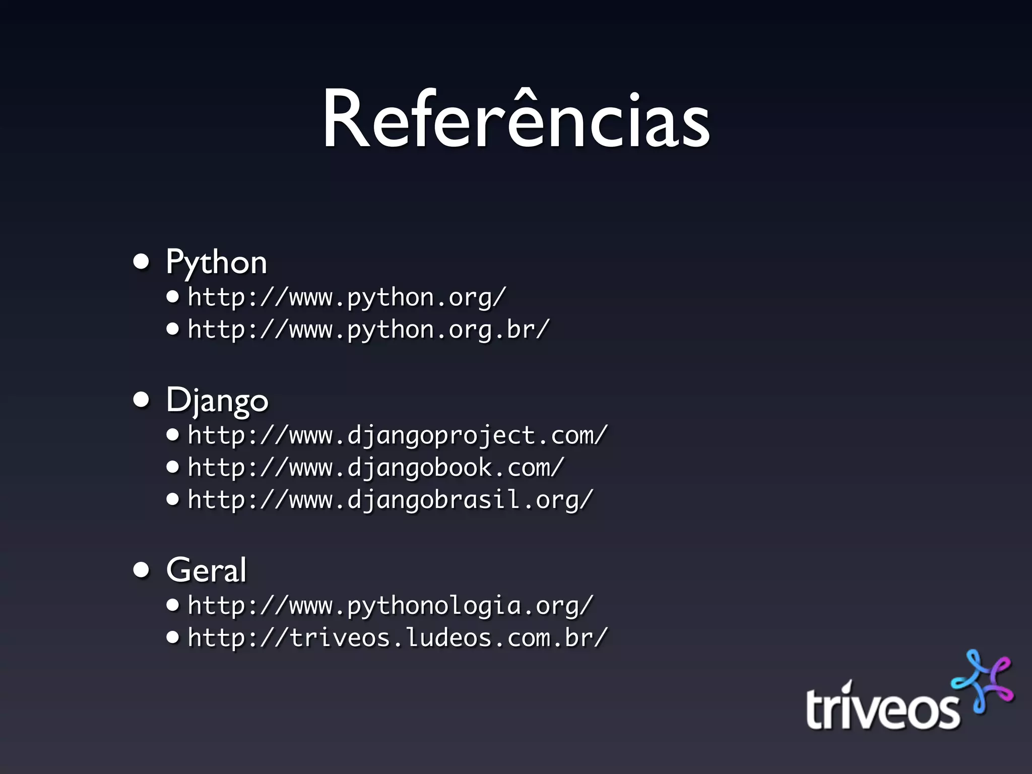 Referências
• Python
  • http://www.python.org/
  • http://www.python.org.br/


• Django
  • http://www.djangoproject.com/
  • http://www.djangobook.com/
  • http://www.djangobrasil.org/


• Geral
  • http://www.pythonologia.org/
  • http://triveos.ludeos.com.br/
 