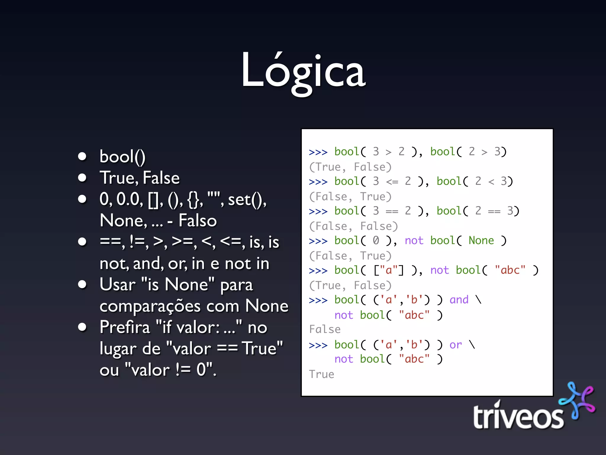Lógica
•   bool()                           >>> bool( 3 > 2 ), bool( 2 > 3)


•
                                     (True, False)
    True, False                      >>> bool( 3 <= 2 ), bool( 2 < 3)

•   0, 0.0, [], (), {}, "", set(),   (False, True)
                                     >>> bool( 3 == 2 ), bool( 2 == 3)
    None, ... - Falso                (False, False)

•   ==, !=, >, >=, <, <=, is, is     >>> bool( 0 ), not bool( None )
                                     (False, True)
    not, and, or, in e not in        >>> bool( ["a"] ), not bool( "abc" )

•   Usar "is None" para              (True, False)
                                     >>> bool( ('a','b') ) and 
    comparações com None                  not bool( "abc" )
•   Preﬁra "if valor: ..." no        False

    lugar de "valor == True"         >>> bool( ('a','b') ) or 
                                          not bool( "abc" )
    ou "valor != 0".                 True
 