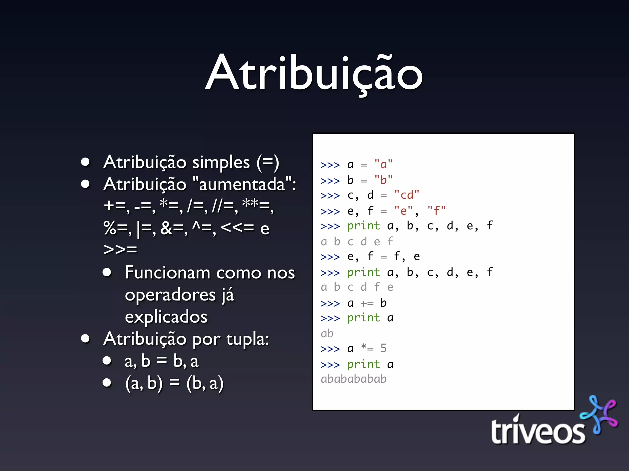 Atribuição
•   Atribuição simples (=)      >>> a = "a"

•   Atribuição "aumentada":     >>> b = "b"
                                >>> c, d = "cd"
    +=, -=, *=, /=, //=, **=,   >>> e, f = "e", "f"
    %=, |=, &=, ^=, <<= e       >>> print a, b, c, d, e, f
                                a b c d e f
    >>=                         >>> e, f = f, e

    • Funcionam como nos        >>> print a, b, c, d, e, f
                                a b c d f e
      operadores já             >>> a += b
      explicados                >>> print a

•   Atribuição por tupla:       ab
                                >>> a *= 5
    • a, b = b, a               >>> print a

    • (a, b) = (b, a)           ababababab
 