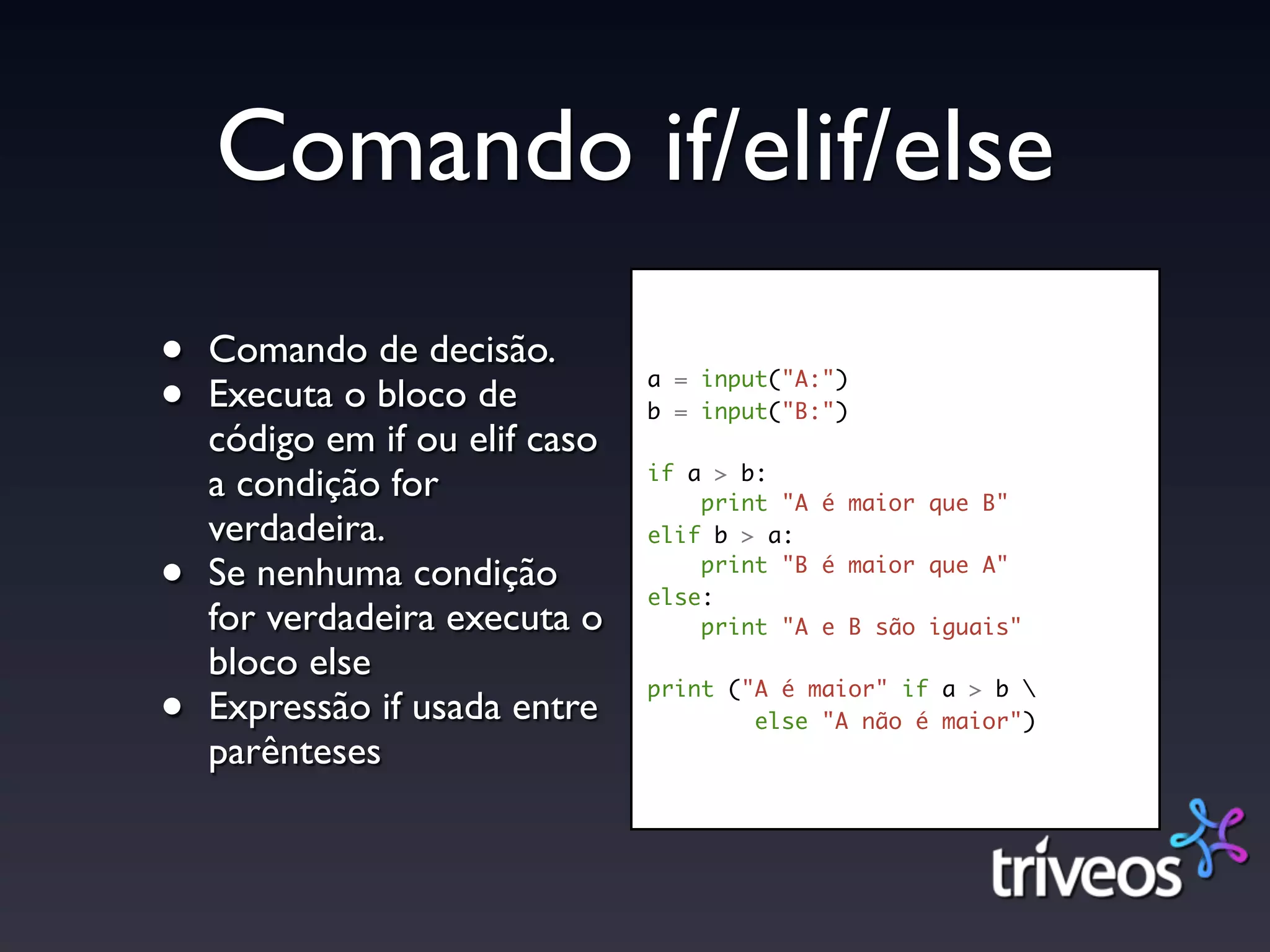 Comando if/elif/else
•   Comando de decisão.
•   Executa o bloco de          a = input("A:")
                                b = input("B:")
    código em if ou elif caso
                                if a > b:
    a condição for                  print "A é maior que B"
    verdadeira.                 elif b > a:

•   Se nenhuma condição             print "B é maior que A"
                                else:
    for verdadeira executa o        print "A e B são iguais"
    bloco else
•   Expressão if usada entre
                                print ("A é maior" if a > b 
                                        else "A não é maior")
    parênteses
 