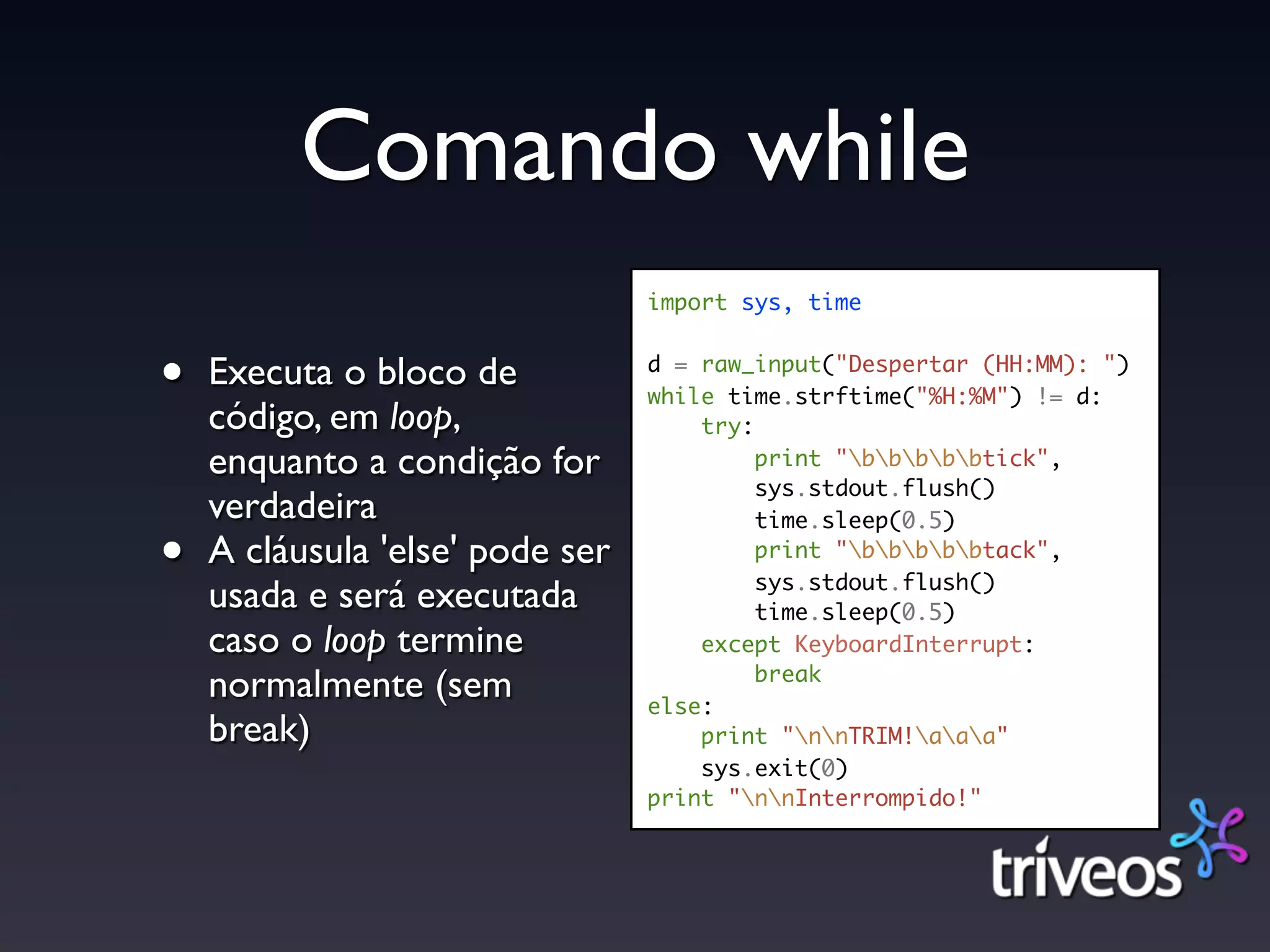 Comando while
                                 import sys, time


•   Executa o bloco de           d = raw_input("Despertar (HH:MM): ")
                                 while time.strftime("%H:%M") != d:
    código, em loop,                 try:
    enquanto a condição for               print "bbbbbtick",
                                          sys.stdout.flush()
    verdadeira                            time.sleep(0.5)

•   A cláusula 'else' pode ser            print "bbbbbtack",
                                          sys.stdout.flush()
    usada e será executada                time.sleep(0.5)
    caso o loop termine              except KeyboardInterrupt:
                                          break
    normalmente (sem             else:
    break)                           print "nnTRIM!aaa"
                                     sys.exit(0)
                                 print "nnInterrompido!"
 